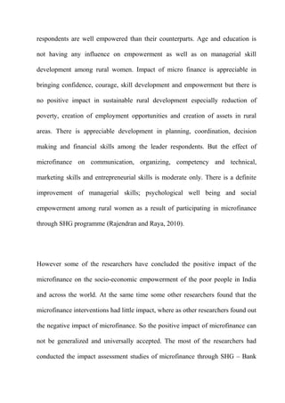 respondents are well empowered than their counterparts. Age and education is
not having any influence on empowerment as well as on managerial skill
development among rural women. Impact of micro finance is appreciable in
bringing confidence, courage, skill development and empowerment but there is
no positive impact in sustainable rural development especially reduction of
poverty, creation of employment opportunities and creation of assets in rural
areas. There is appreciable development in planning, coordination, decision
making and financial skills among the leader respondents. But the effect of
microfinance on communication, organizing, competency and technical,
marketing skills and entrepreneurial skills is moderate only. There is a definite
improvement of managerial skills; psychological well being and social
empowerment among rural women as a result of participating in microfinance
through SHG programme (Rajendran and Raya, 2010).

However some of the researchers have concluded the positive impact of the
microfinance on the socio-economic empowerment of the poor people in India
and across the world. At the same time some other researchers found that the
microfinance interventions had little impact, where as other researchers found out
the negative impact of microfinance. So the positive impact of microfinance can
not be generalized and universally accepted. The most of the researchers had
conducted the impact assessment studies of microfinance through SHG – Bank

 