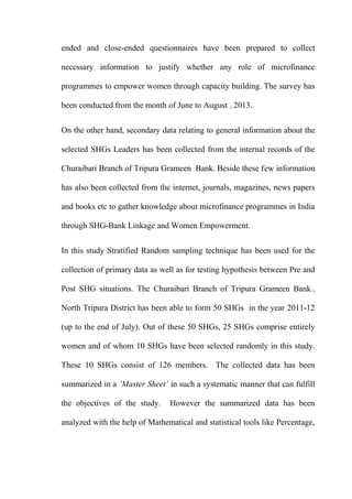 ended and close-ended questionnaires have been prepared to collect
necessary information to justify whether any role of microfinance
programmes to empower women through capacity building. The survey has
been conducted from the month of June to August , 2013.
On the other hand, secondary data relating to general information about the
selected SHGs Leaders has been collected from the internal records of the
Churaibari Branch of Tripura Grameen Bank. Beside these few information
has also been collected from the internet, journals, magazines, news papers
and books etc to gather knowledge about microfinance programmes in India
through SHG-Bank Linkage and Women Empowerment.
In this study Stratified Random sampling technique has been used for the
collection of primary data as well as for testing hypothesis between Pre and
Post SHG situations. The Churaibari Branch of Tripura Grameen Bank.,
North Tripura District has been able to form 50 SHGs in the year 2011-12
(up to the end of July). Out of these 50 SHGs, 25 SHGs comprise entirely
women and of whom 10 SHGs have been selected randomly in this study.
These 10 SHGs consist of 126 members. The collected data has been
summarized in a ‘Master Sheet’ in such a systematic manner that can fulfill
the objectives of the study.

However the summarized data has been

analyzed with the help of Mathematical and statistical tools like Percentage,

 