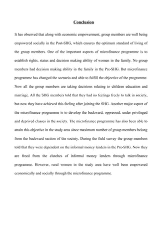 Conclusion
It has observed that along with economic empowerment, group members are well being
empowered socially in the Post-SHG, which ensures the optimum standard of living of
the group members. One of the important aspects of microfinance programme is to
establish rights, status and decision making ability of women in the family. No group
members had decision making ability in the family in the Pre-SHG. But microfinance
programme has changed the scenario and able to fulfill the objective of the programme.
Now all the group members are taking decisions relating to children education and
marriage. All the SHG members told that they had no feelings freely to talk in society,
but now they have achieved this feeling after joining the SHG. Another major aspect of
the microfinance programme is to develop the backward, oppressed, under privileged
and deprived classes in the society. The microfinance programme has also been able to
attain this objective in the study area since maximum number of group members belong
from the backward section of the society. During the field survey the group members
told that they were dependent on the informal money lenders in the Pre-SHG. Now they
are freed from the clutches of informal money lenders through microfinance
programme. However, rural women in the study area have well been empowered
economically and socially through the microfinance programme.

 