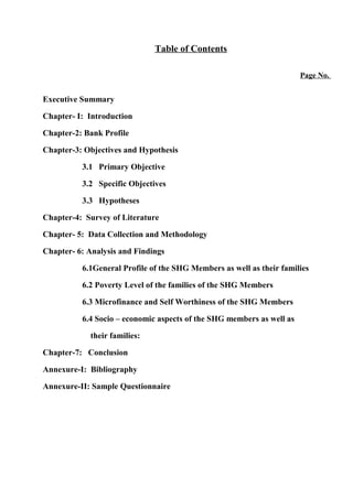 Table of Contents
Page No.

Executive Summary
Chapter- I: Introduction
Chapter-2: Bank Profile
Chapter-3: Objectives and Hypothesis
3.1 Primary Objective
3.2 Specific Objectives
3.3 Hypotheses
Chapter-4: Survey of Literature
Chapter- 5: Data Collection and Methodology
Chapter- 6: Analysis and Findings
6.1General Profile of the SHG Members as well as their families
6.2 Poverty Level of the families of the SHG Members
6.3 Microfinance and Self Worthiness of the SHG Members
6.4 Socio – economic aspects of the SHG members as well as
their families:
Chapter-7: Conclusion
Annexure-I: Bibliography
Annexure-II: Sample Questionnaire

 