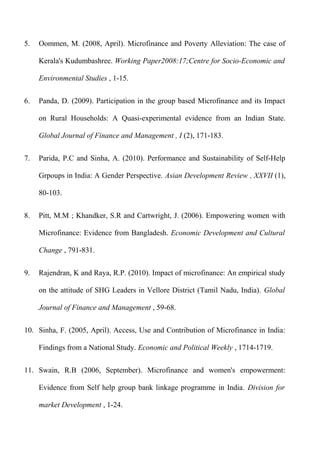 5.

Oommen, M. (2008, April). Microfinance and Poverty Alleviation: The case of
Kerala's Kudumbashree. Working Paper2008:17;Centre for Socio-Economic and
Environmental Studies , 1-15.

6.

Panda, D. (2009). Participation in the group based Microfinance and its Impact
on Rural Households: A Quasi-experimental evidence from an Indian State.
Global Journal of Finance and Management , I (2), 171-183.

7.

Parida, P.C and Sinha, A. (2010). Performance and Sustainability of Self-Help
Grpoups in India: A Gender Perspective. Asian Development Review , XXVII (1),
80-103.

8.

Pitt, M.M ; Khandker, S.R and Cartwright, J. (2006). Empowering women with
Microfinance: Evidence from Bangladesh. Economic Development and Cultural
Change , 791-831.

9.

Rajendran, K and Raya, R.P. (2010). Impact of microfinance: An empirical study
on the attitude of SHG Leaders in Vellore District (Tamil Nadu, India). Global
Journal of Finance and Management , 59-68.

10. Sinha, F. (2005, April). Access, Use and Contribution of Microfinance in India:
Findings from a National Study. Economic and Political Weekly , 1714-1719.
11. Swain, R.B (2006, September). Microfinance and women's empowerment:
Evidence from Self help group bank linkage programme in India. Division for
market Development , 1-24.

 
