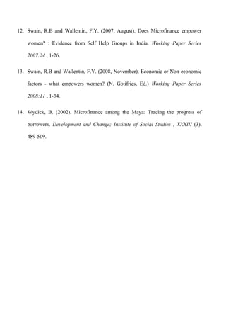 12. Swain, R.B and Wallentin, F.Y. (2007, August). Does Microfinance empower
women? : Evidence from Self Help Groups in India. Working Paper Series
2007:24 , 1-26.
13. Swain, R.B and Wallentin, F.Y. (2008, November). Economic or Non-economic
factors - what empowers women? (N. Gotifries, Ed.) Working Paper Series
2008:11 , 1-34.
14. Wydick, B. (2002). Microfinance among the Maya: Tracing the progress of
borrowers. Development and Change; Institute of Social Studies , XXXIII (3),
489-509.

 