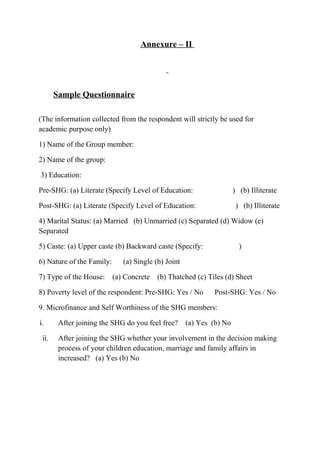 Annexure – II

Sample Questionnaire
(The information collected from the respondent will strictly be used for
academic purpose only)
1) Name of the Group member:
2) Name of the group:
3) Education:
Pre-SHG: (a) Literate (Specify Level of Education:

) (b) Illiterate

Post-SHG: (a) Literate (Specify Level of Education:

) (b) Illiterate

4) Marital Status: (a) Married (b) Unmarried (c) Separated (d) Widow (e)
Separated
5) Caste: (a) Upper caste (b) Backward caste (Specify:
6) Nature of the Family:
7) Type of the House:

)

(a) Single (b) Joint
(a) Concrete

(b) Thatched (c) Tiles (d) Sheet

8) Poverty level of the respondent: Pre-SHG: Yes / No

Post-SHG: Yes / No

9. Microfinance and Self Worthiness of the SHG members:
i.
ii.

After joining the SHG do you feel free?

(a) Yes (b) No

After joining the SHG whether your involvement in the decision making
process of your children education, marriage and family affairs in
increased? (a) Yes (b) No

 