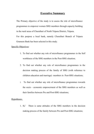 Executive Summary
The Primary objective of the study is to assess the role of microfinance
programmes to empower women SHG members through capacity building
in the rural areas of Churaibari of North Tripura District, Tripura.
For this purpose a local bank, namely Churaibari Branch of Tripura
Grameen Bank has been selected in this study.
Specific Objectives:
1. To find out whether any role of microfinance programmes in the Self
worthiness of the SHG members in the Post-SHG situation;
2. To find out whether any role of microfinance programmes in the
decision making process of the family of SHG (with reference to
children education and marriage) members in Post-SHG situations;
3.

To find out whether any role of microfinance programmes towards
the socio – economic empowerment of the SHG members as well as
their families between Pre and Post-SHG situations;

Hypotheses:
1. H01:

There is same attitudes of the SHG members in the decision

making process of the family between Pre and Post-SHG situations;

 