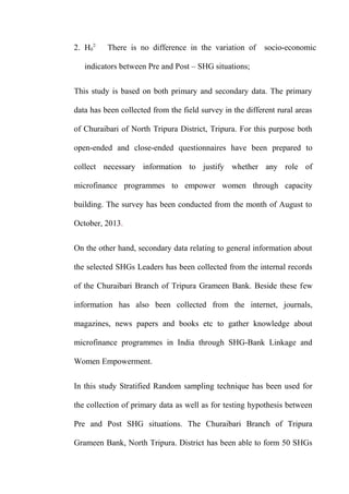 2. H02:

There is no difference in the variation of

socio-economic

indicators between Pre and Post – SHG situations;
This study is based on both primary and secondary data. The primary
data has been collected from the field survey in the different rural areas
of Churaibari of North Tripura District, Tripura. For this purpose both
open-ended and close-ended questionnaires have been prepared to
collect necessary information to justify whether any role of
microfinance programmes to empower women through capacity
building. The survey has been conducted from the month of August to
October, 2013.
On the other hand, secondary data relating to general information about
the selected SHGs Leaders has been collected from the internal records
of the Churaibari Branch of Tripura Grameen Bank. Beside these few
information has also been collected from the internet, journals,
magazines, news papers and books etc to gather knowledge about
microfinance programmes in India through SHG-Bank Linkage and
Women Empowerment.
In this study Stratified Random sampling technique has been used for
the collection of primary data as well as for testing hypothesis between
Pre and Post SHG situations. The Churaibari Branch of Tripura
Grameen Bank, North Tripura. District has been able to form 50 SHGs

 