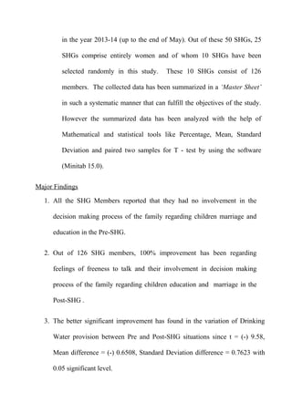 in the year 2013-14 (up to the end of May). Out of these 50 SHGs, 25
SHGs comprise entirely women and of whom 10 SHGs have been
selected randomly in this study.

These 10 SHGs consist of 126

members. The collected data has been summarized in a ‘Master Sheet’
in such a systematic manner that can fulfill the objectives of the study.
However the summarized data has been analyzed with the help of
Mathematical and statistical tools like Percentage, Mean, Standard
Deviation and paired two samples for T - test by using the software
(Minitab 15.0).
Major Findings
1. All the SHG Members reported that they had no involvement in the
decision making process of the family regarding children marriage and
education in the Pre-SHG.
2. Out of 126 SHG members, 100% improvement has been regarding
feelings of freeness to talk and their involvement in decision making
process of the family regarding children education and marriage in the
Post-SHG .
3. The better significant improvement has found in the variation of Drinking
Water provision between Pre and Post-SHG situations since t = (-) 9.58,
Mean difference = (-) 0.6508, Standard Deviation difference = 0.7623 with
0.05 significant level.

 