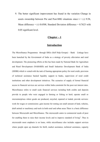 9. The better significant improvement has found in the variation Change in
assets ownership between Pre and Post-SHG situations since t = (-) 9.58,
Mean difference = (-) 0.6508, Standard Deviation difference = 0.7623 with
0.05 significant level.

Chapter – 1
Introduction
The Microfinance Programmes through SHGs (Self Help Groups) – Bank

Linkage have

been launched by the Government of India as a strategy of poverty alleviation and rural
development. The pioneering efforts at this has been made by National Bank for Agriculture
and Rural Development (NABARD) and Small Industries Development Bank of India
(SIDBI) which is vested with the task of framing appropriate policy for rural credit, provision
of technical assistance backed liquidity support to banks, supervision of rural credit
institutions and other development initiatives. The scenarios of supply of formal financial
access to financial services are services within India constraint for the poor not interest rates.
Microfinance refers to small scale financial services including both credits and deposits
provide to people who were engaged in farming or fishing or herd; operate small or
microenterprises where goods are produced, recycled, repaired or traded, provide services:
work for wages or commissions: gain income for renting out small amount of land, vehicles,
draft animal or machinery and tools in both rural and urban areas There is a basic difference
between Microcredit and Microfinance. The microcredit caters to commercial needs of poor
for enabling them to raise their income levels and to improve standard of living”. Thus in
microcredit more emphasis is on loans, while microfinance also includes support services
where people open up channels for thrift, market assistance, technical assistance, capacity

 