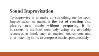 Sound Improvisation
To improvise is to make up something on the spot.
Improvisation in music is the act of creating and
playing new music without preparing it in
advance. It involves creatively using the available
resources at hand, such as musical instruments and
your listening skills to compose music spontaneously.
 