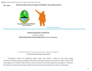 REPORTASE PELATIHAN INTERNET KA DESA-DESA | Gerakan Pemuda Indonesia Berani Bermimpi
 12/4/12



    4th June                   REPORTASE PELATIHAN INTERNET KA DESA-DESA




                                                                   [http://3.bp.blogspot.com/-
    b6fkObKJSvk/T9CSjEIhJ9I/AAAAAAAAAX4/ihWD1_Wb8ug/s1600/KERJASAM+DISKOMINFO+JABAR+dan+PEMUDA+INDONESIA+FOUNDATION.jpg]


                                                       PEMUDA INDONESIA FOUNDATION
                                                                   Kerjasama dengan
                                     DINAS KOMUNIKASI DAN INFORMATIKA Provinsi Jawa Barat




                                   “Tercapainya Masyarakat Jawa Barat yang Mandiri, Dinamis dan Sejahtera”
                                                      Visi Pemerintah Provinsi Jawa Barat

            Pembangunan manusia atau peningkatan kualitas sumber daya manusia menjadi hal yang sangat penting.
    Penekananan terhadap pentingnya peningkatan SDM dalam pembangunan menjadi suatu kebutuhan. Kualitas manusia (SDM
    yang tangguh) disuatu wilayah memiliki andil besar dalam menentukan keberhasilan pengelolaan pembangunan di wilayahnya.
    Disamping itu yang tidak kalah pentingnya adalah ESQ yang handal dari para pengelola dan pelaksana pembangunan.

                                                                                                                              1/20
 