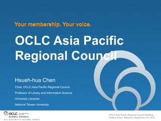 OCLC Asia Pacific
Regional Council
Hsueh-hua Chen
Chair, OCLC Asia Pacific Regional Council

Professor of Library and Information Science

University Librarian

National Taiwan University


                                               OCLC Asia Pacific Regional Council Meeting,
                                               Kuala Lumpur, Malaysia, September 3-4, 2012
 