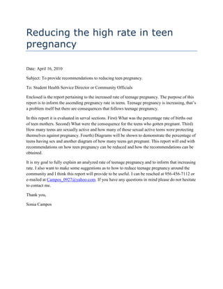 Reducing the high rate in teen pregnancy<br />Date: April 16, 2010<br />Subject: To provide recommendations to reducing teen pregnancy.<br />To: Student Health Service Director or Community Officials<br />Enclosed is the report pertaining to the increased rate of teenage pregnancy. The purpose of this report is to inform the ascending pregnancy rate in teens. Teenage pregnancy is increasing, that’s a problem itself but there are consequences that follows teenage pregnancy.<br />In this report it is evaluated in serval sections. First) What was the percentage rate of births out of teen mothers. Second) What were the consequence for the teens who gotten pregnant. Third) How many teens are sexually active and how many of those sexual active teens were protecting themselves against pregnancy. Fourth) Diagrams will be shown to demonstrate the percentage of teens having sex and another diagram of how many teens get pregnant. This report will end with recommendations on how teen pregnancy can be reduced and how the recommendations can be obtained.<br />It is my goal to fully explain an analyzed rate of teenage pregnancy and to inform that increasing rate. I also want to make some suggestions as to how to reduce teenage pregnancy around the community and I think this report will provide to be useful. I can be reached at 956-456-7112 or e-mailed at Campos_0927@yahoo.com. If you have any questions in mind please do not hesitate to contact me.<br />Thank you,<br />Sonia Campos<br />Report:<br />Reducing the high rate in teen pregnancy<br />Prepared by Sonia Campos<br />DMD student<br />Report Distributed April 16, 2010<br />Prepared for Student Health Service Director or Community officials  <br />ABSTRACT<br />This report closely examines the high rate in pregnancy. It will have a thoroughly analyzed birth rate to teen pregnancy. The purpose of this report is to provide the student health service director or community health officials the increased rate in teen pregnancy and some recommendations that can help reduce the rate. Research concerning on this topic were found through articles and report from a website that contributes to women’s health issues. In that website articles were found concerning to teenage pregnancy and the high rate in teen pregnancy. The data found explained the increased rate in teen pregnancy and how many teens are sexually active among age and race and how many of those sexually active teenagers protect themselves against pregnancy. Recommendations are given at the end of the report with a few suggestions to reducing the rate in teenage pregnancy: 1) Condoms, 2)Birth control pills, 3) Teaching abstinence.<br />Table of Contents TOC  quot;
1-3quot;
    ABSTRACT PAGEREF _Toc259228126  iiiEXECUTIVE SUMMARY PAGEREF _Toc259228127  1INTRODUCTION PAGEREF _Toc259228128  2BACKGROUND PAGEREF _Toc259228129  2DATA PAGEREF _Toc259228130  3ANALYSIS OF SEXUALLY ACTIVE TEENS PAGEREF _Toc259228131  4ANALYSIS OF TEEN PREGNANCY INCREASING PAGEREF _Toc259228132  5CONCLUSION AND RECOMMENDATIONS PAGEREF _Toc259228133  6REFERENCE PAGE PAGEREF _Toc259228134  7<br />EXECUTIVE SUMMARY<br />This report closely examines the high rate in pregnancy. This report will have a thoroughly analyzed rate of teenagers getting pregnant. It will also explain the percentage of how many teens are sexually active depending on the age and race and how many of those teens are protecting themselves against pregnancy. The purpose of this report is to provide information to the student health service director or community officials of the increasing rate of teenage pregnancy and some recommendations that can help reduce the rate of teenage pregnancy.<br />Research found on this topic will be data from a website that contributes to women’s health issues. In the website, articles were found pertaining to the issue of teen pregnancy. It explains the increased rate of teen pregnancy and the consequences from having children at such a young age. Consequences not only happens to the young parent but also to the children.<br />The data found explains increased rate of teen pregnancy from the previous decade. It also explains the percentage of birth between age and race. Although the resource found does show a drop in pregnancy rate in the year 1990 to 1997, it has increased by five to fourteen percent. Consequences were included that pertains to the teens who have children at such an early age, some are followed as: dropping out of school, job opportunity decreases, financially poor. Low birth weight is one of the consequences for the children born out of teen mothers. In the data it will also explain how many teens are sexually active and how many of them are protecting themselves of getting pregnant at a young age. The data will be demonstrated by diagrams.<br />Based on the finding within the topic of teenage pregnancy, there will be recommendations that explains some suggestions to reducing teenage pregnancy. The following recommendations are followed: (1) The first recommendations would be condoms. Condoms both protect against pregnancy and STD’s, (2) The second suggestion would be birth control pills. Although birth control pills does not protect against STD’s it does a great job at reducing pregnancy, (3) The third suggestion would be talking abstinence to the young teenagers.<br />INTRODUCTION<br />Teenage pregnancy is at high rate. But why is it in a high rate? Teenagers are engaging in more sexual activities yet some of them aren’t protecting themselves. In this report it will closely examine the increased rate of teenage pregnancy. It will also explain how many teens are being sexually active and how many of them are protecting themselves depending on age and race. The purpose of this report is to provide information to the student health service director or community officials a thoroughly analyzed data of the increased rate of teenage pregnancy and to provide the percentage of a solution and that there was once a solution that worked to reducing teenage pregnancy. There should be a reason to care about this matter for these young teenagers and the children born out of teens and the problems that arise from the teenage girls getting pregnant. Recommendations will be give on how teenage pregnancy can be reduced.<br />BACKGROUND<br />The research I have accessed as a primary source will be from surveys, along with secondary resource that will come from articles and forums that is contributed by a women’s health website. <br />Involved in the primary research, students around the community of TSTC were given certain questions pertaining to the subject of teenage pregnancy. They were asked about their thoughts and opinions about the dilemma of teen pregnancy and how it can be solved in any way.<br />The questions I had in mind that I wanted to be answered pertaining to the topic of increased birth rate to teens were such as: Why are there so many teenagers pregnant? That is one of the basic questions that came to mind.<br />Other research beside the primary source gathered for the topic of teenage pregnancy will be the secondary sources from a website that dedicates the site about women health issues. In that website there are articles pertaining to teenage pregnancy.<br />According to a community service article about Teenage pregnancy, it discusses the decreased rate of teenage pregnancy. Then will it discuss the increased rate of teenage pregnancy. There will also be a discussion where among the age and race of  how many teens are being sexually active and how many of them are protecting themselves against getting pregnant. <br />There are many consequences for teenage mothers such as they are more likely to drop out of school, limit their employment options and increase the likelihood that the mother and child will be poor and economically vulnerable. It is also a known fact that children born to teenage parents are likely to be of low birth-weight and follow their parents footsteps.<br />DATA<br />Students around the community were given questions pertaining to the subject of teen pregnancy. The basic questions asked was: What are your thoughts about teen pregnancy and do you think there is an increasing rate? One person answered that teen pregnancy is getting worse than increasing and that it’s preventable and a matter of supervision. Another person answered “stupid irresponsible”. Another person answered that teenagers getting pregnant has increased and that it can be avoided.  Each person had an opinion pertaining to the subject of teen pregnancy and most answered that teenage pregnancy is an increasing rate. (Campos, 2010)<br />Anyone can see that teen pregnancy is increasing. It’s an alarming rate and it’s everywhere. To find data about the high rate in teenage pregnancy it was necessary to find statistics and the percentage of this dilemma. According to a report about 40 percent of American women become pregnant before the age of 20. Although in 1900 the rate of pregnancies dropped from the peak of 117 for every 1000 young women ages 15 to 19 to 101 in 1995. That is about a 14 percent drop. Similarly teen birth rate has dropped from 62 for every 1000 young women ages 15 to 19 in 1991, to 54 in 1996, a 12 percent decline. During that 5 year period, the National Center for Health Statistics reports that the actual number of birth to teens dropped by 5 percent that is close to half a million each year (When teens have sex, 1999).<br />So what was behind the overall drop rate. It seems that teenagers are trying to prevent pregnancies. There was two main reasons: fewer teens are having sex and those who are having sex are using contraceptives. It has been noted by the National Center for Health Statistics that teens who are having sex are more likely to use condoms.<br />-190504895850That was then, now teen birth rate is higher than it was 10 years ago. At least 1 out of very 10 teen females became pregnant in 1992.  In fact using the 1996 rate to project the number of teen births in the year 2005 suggests a 14 percent increase in the numbers of teen pregnancy. So what does that mean? It says that by the year of 2005 3 out of 10 teens will be pregnant<br />The rate and numbers of teen pregnancies is a cause for alarm. Beside the Premature parenthood in the youth's life that complicates their life, there are many consequences for the young parents and the child. Some of the consequences will be followed:<br />young women who has a child is less likely to complete school<br />limits employment options<br />increase the likelihood of being poor<br />economically vulnerable<br />Not only does the teen parents have consequence but so does to the children born out of teens. The consequences for the child would be that they are likely to be of low birth weight and face health risks (When teens have sex, 1999).<br />ANALYSIS OF SEXUALLY ACTIVE TEENS<br />From the year 1900 to 1997 there has been some improvement of teens not getting pregnant at a young age. According to Center for Disease Control and Prevention they conducted a overview of young teenagers having sex (when teens have sex, 1999).<br />19901997TOTAL54%48%GENDERMale61%49%Female48%45%RACE/ETHNICITYNon-Hispanic White52%44%Non-Hispanic Black72%73%Hispanic53%52%GRADE9TH40%38%10TH48%43%11TH57%50%12TH72%61%<br />This graphic clearly demonstrates the decreasing rate of teens being sexually active. National Center for Health Statistics notes that 45% of these teens that are having sex are using protection against pregnancy in 1990 and it went up to 57% in 1997. But the only downfall to this graph is that it doesn’t show how many of these active teens are pregnant.<br />Although this does shows improvement, that was over a decade ago. Now the birth rate to teen pregnancy has increased which only means that teens are becoming even more sexually active.<br />ANALYSIS OF TEEN PREGNANCY INCREASING<br />There has been a significant increase of teenagers getting pregnant. It has been said that 1 out 10 teen girls got pregnant in 1992. It was also suggested that by 2005 there will be a 14 percent increase of teenagers getting pregnant  (when teens have sex, 1999).<br />Blue bar = not pregnantRed bar = pregnant.<br />Each bar can represent a teen. This graphic shows that 1 out of 10 teens become pregnant.<br />So if there was a 14 percent increase, how many teens out of 10 teens will be pregnant. I estimate that it could be about 2-4 teens out of 10 will be pregnant.<br />CONCLUSION AND RECOMMENDATIONS<br />Now that the data has been presented and evaluated with an analysis of increasing teen pregnancy it is evident that there is a dilemma to consider in the crisis for teen pregnancy. There are many reasons that teenagers get pregnant, many that are too long to explain but the problem of teen pregnancy can be reduced in different suggestions.<br />Due to many teenagers getting pregnancy the following given will be recommendation on to reducing teenage pregnancy:<br />The first recommendations will be offering condoms at students health service centers and community health centers. Condoms offer protection for pregnancy and for STD's. Condoms can be accessed in any drugstores, grocery stores, convenience stores and many other places. Some young teenagers may feel awkward buying one but they can get them free at testing centers, health clinic or at students health service center. Teenagers who can get access to condoms at students health center or at community health centers will provide useful to reduce teen pregnancy. Condoms is an obvious solution and everyone knows about it but do these teenagers really use it. It would be the male that usually takes the responsibility to require a condom during sexual intercourse, but can they really be reliable. So now I will move on to the second solution.<br />Another suggestion to prevent teenage pregnancy is to provide birth control pills. Although birth control does prevent pregnancy it doesn't prevent STD's, but it is still a better option for preventing pregnancy in my opinion. As I had stated before, can condoms really be reliable? Condoms can break whereas birth control is more a satisfactory option to prevent pregnancy. Some places needs parental consent while others don't and birth control can be easily obtained in free clinics. With birth control pills it can be a effective suggestion to prevent birth but it will be the females responsibility to always take the pill. Birth control pills is not free but I think it should become a great deal to inform the teenagers of birth control pills when they are becoming sexually active and should avoid teen pregnancy.<br />Teaching abstinence is another way to reduce teenage pregnancy. But at this modern time having sex has become common in teenagers. While teaching abstinence might help some, most end up not listening and have sex anyway without proper guidance and information.  Although this can be still a useful tactic among some teenagers.<br />REFERENCE PAGE<br />(1999). “When teens have sex: Issues and Trends A kids count special report.” OBGYN.net. Retrieved on March 29, 2010 from http://www.obgyn.net/young-woman/young-woman.asp?page=/yw/articles/aecf/overview. <br />Campos, S. (2010). [Thoughts of Teen Pregnancy.] Unpublished survey.<br />“For Love of latex.” It’s your sex life.com. Retrieved on April 8, 2020 from http://www.itsyoursexlife.com/protect/articles/for-love-of-latex. <br />  <br />