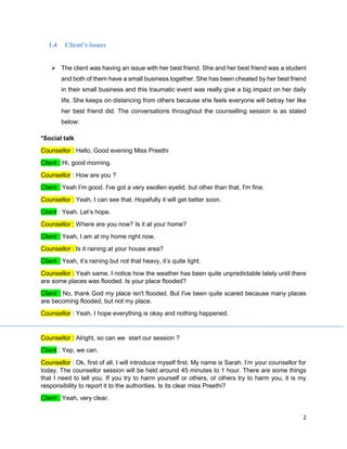 2
1.4 Client’s issues
➢ The client was having an issue with her best friend. She and her best friend was a student
and both of them have a small business together. She has been cheated by her best friend
in their small business and this traumatic event was really give a big impact on her daily
life. She keeps on distancing from others because she feels everyone will betray her like
her best friend did. The conversations throughout the counselling session is as stated
below:
*Social talk
Counsellor : Hello, Good evening Miss Preethi
Client : Hi, good morning.
Counsellor : How are you ?
Client : Yeah I’m good. I've got a very swollen eyelid, but other than that, I'm fine.
Counsellor : Yeah, I can see that. Hopefully it will get better soon.
Client : Yeah. Let’s hope.
Counsellor : Where are you now? Is it at your home?
Client : Yeah, I am at my home right now.
Counsellor : Is it raining at your house area?
Client : Yeah, it’s raining but not that heavy, it’s quite light.
Counsellor : Yeah same. I notice how the weather has been quite unpredictable lately until there
are some places was flooded. Is your place flooded?
Client : No, thank God my place isn't flooded. But I've been quite scared because many places
are becoming flooded, but not my place.
Counsellor : Yeah, I hope everything is okay and nothing happened.
Counsellor : Alright, so can we start our session ?
Client : Yep, we can.
Counsellor : Ok, first of all, I will introduce myself first. My name is Sarah. I’m your counsellor for
today. The counsellor session will be held around 45 minutes to 1 hour. There are some things
that I need to tell you. If you try to harm yourself or others, or others try to harm you, it is my
responsibility to report it to the authorities. Is its clear miss Preethi?
Client : Yeah, very clear.
 