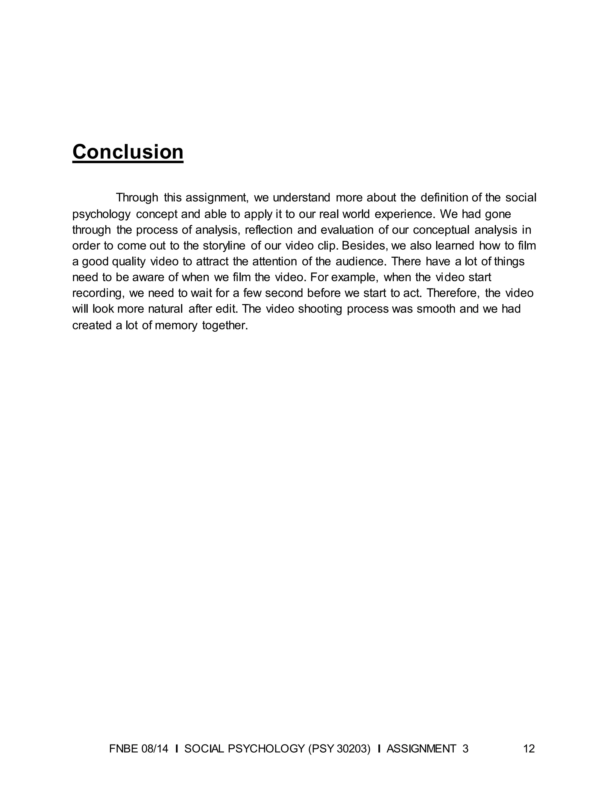 FNBE 08/14 I SOCIAL PSYCHOLOGY (PSY 30203) I ASSIGNMENT 3 12
Conclusion
Through this assignment, we understand more about the definition of the social
psychology concept and able to apply it to our real world experience. We had gone
through the process of analysis, reflection and evaluation of our conceptual analysis in
order to come out to the storyline of our video clip. Besides, we also learned how to film
a good quality video to attract the attention of the audience. There have a lot of things
need to be aware of when we film the video. For example, when the video start
recording, we need to wait for a few second before we start to act. Therefore, the video
will look more natural after edit. The video shooting process was smooth and we had
created a lot of memory together.
 