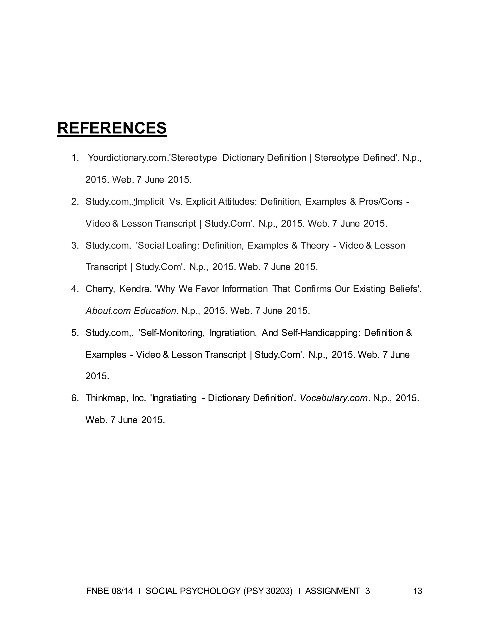 FNBE 08/14 I SOCIAL PSYCHOLOGY (PSY 30203) I ASSIGNMENT 3 13
REFERENCES
1. Yourdictionary.com.'Stereotype Dictionary Definition | Stereotype Defined'. N.p.,
2015. Web. 7 June 2015.
2. Study.com,.'Implicit Vs. Explicit Attitudes: Definition, Examples & Pros/Cons -
Video & Lesson Transcript | Study.Com'. N.p., 2015. Web. 7 June 2015.
3. Study.com. 'Social Loafing: Definition, Examples & Theory - Video & Lesson
Transcript | Study.Com'. N.p., 2015. Web. 7 June 2015.
4. Cherry, Kendra. 'Why We Favor Information That Confirms Our Existing Beliefs'.
About.com Education. N.p., 2015. Web. 7 June 2015.
5. Study.com,. 'Self-Monitoring, Ingratiation, And Self-Handicapping: Definition &
Examples - Video & Lesson Transcript | Study.Com'. N.p., 2015. Web. 7 June
2015.
6. Thinkmap, Inc. 'Ingratiating - Dictionary Definition'. Vocabulary.com. N.p., 2015.
Web. 7 June 2015.
 