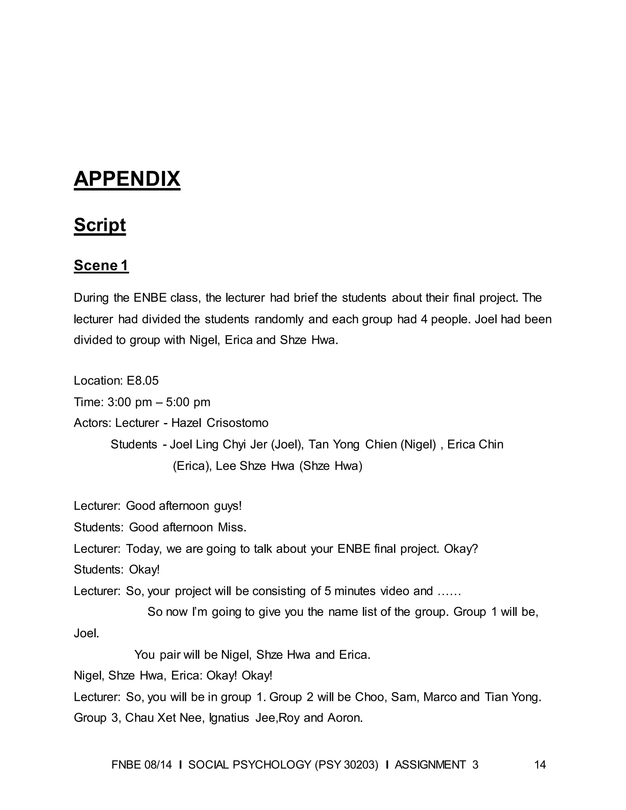 FNBE 08/14 I SOCIAL PSYCHOLOGY (PSY 30203) I ASSIGNMENT 3 14
APPENDIX
Script
Scene 1
During the ENBE class, the lecturer had brief the students about their final project. The
lecturer had divided the students randomly and each group had 4 people. Joel had been
divided to group with Nigel, Erica and Shze Hwa.
Location: E8.05
Time: 3:00 pm – 5:00 pm
Actors: Lecturer - Hazel Crisostomo
Students - Joel Ling Chyi Jer (Joel), Tan Yong Chien (Nigel) , Erica Chin
(Erica), Lee Shze Hwa (Shze Hwa)
Lecturer: Good afternoon guys!
Students: Good afternoon Miss.
Lecturer: Today, we are going to talk about your ENBE final project. Okay?
Students: Okay!
Lecturer: So, your project will be consisting of 5 minutes video and ……
So now I’m going to give you the name list of the group. Group 1 will be,
Joel.
You pair will be Nigel, Shze Hwa and Erica.
Nigel, Shze Hwa, Erica: Okay! Okay!
Lecturer: So, you will be in group 1. Group 2 will be Choo, Sam, Marco and Tian Yong.
Group 3, Chau Xet Nee, Ignatius Jee,Roy and Aoron.
 