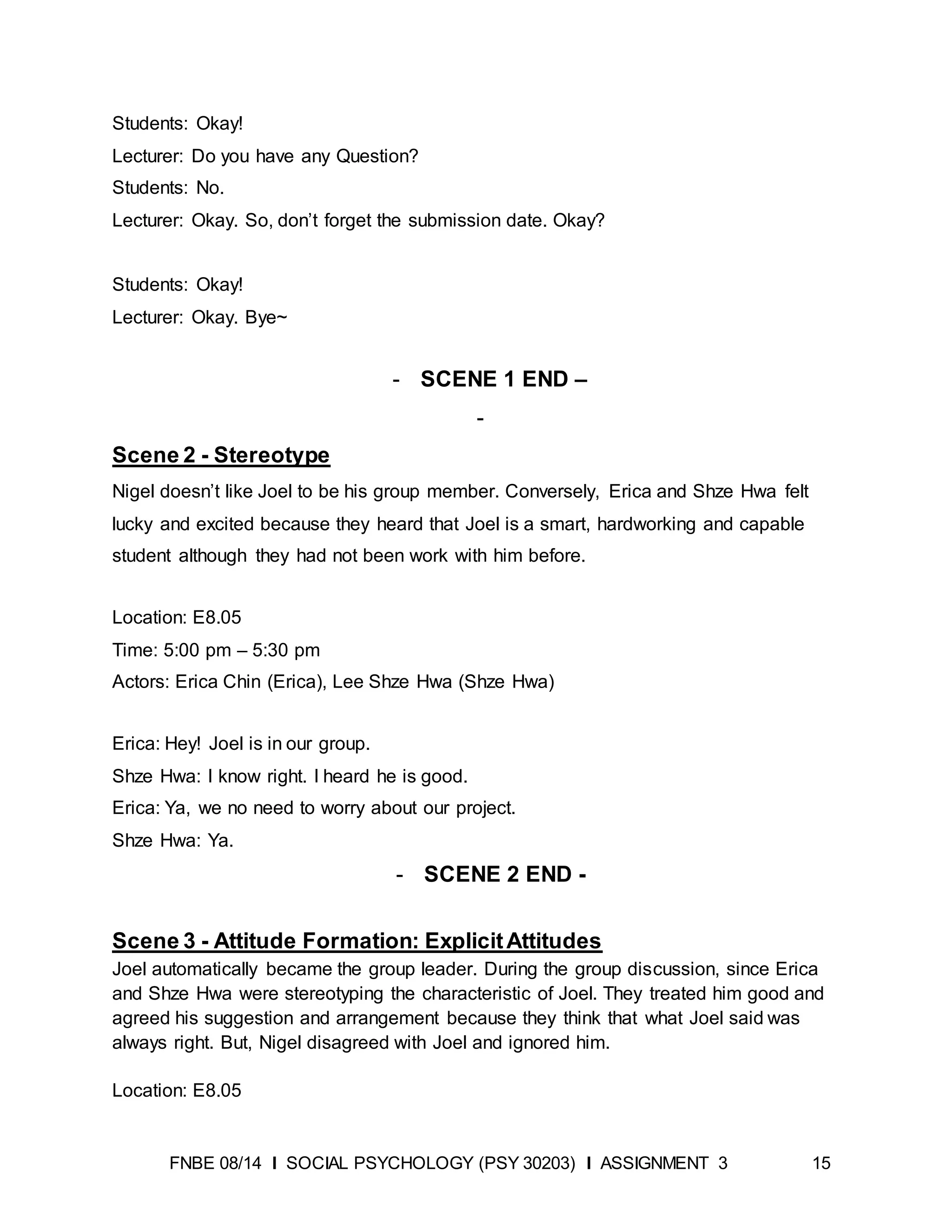 FNBE 08/14 I SOCIAL PSYCHOLOGY (PSY 30203) I ASSIGNMENT 3 15
Students: Okay!
Lecturer: Do you have any Question?
Students: No.
Lecturer: Okay. So, don’t forget the submission date. Okay?
Students: Okay!
Lecturer: Okay. Bye~
- SCENE 1 END –
-
Scene 2 - Stereotype
Nigel doesn’t like Joel to be his group member. Conversely, Erica and Shze Hwa felt
lucky and excited because they heard that Joel is a smart, hardworking and capable
student although they had not been work with him before.
Location: E8.05
Time: 5:00 pm – 5:30 pm
Actors: Erica Chin (Erica), Lee Shze Hwa (Shze Hwa)
Erica: Hey! Joel is in our group.
Shze Hwa: I know right. I heard he is good.
Erica: Ya, we no need to worry about our project.
Shze Hwa: Ya.
- SCENE 2 END -
Scene 3 - Attitude Formation: ExplicitAttitudes
Joel automatically became the group leader. During the group discussion, since Erica
and Shze Hwa were stereotyping the characteristic of Joel. They treated him good and
agreed his suggestion and arrangement because they think that what Joel said was
always right. But, Nigel disagreed with Joel and ignored him.
Location: E8.05
 