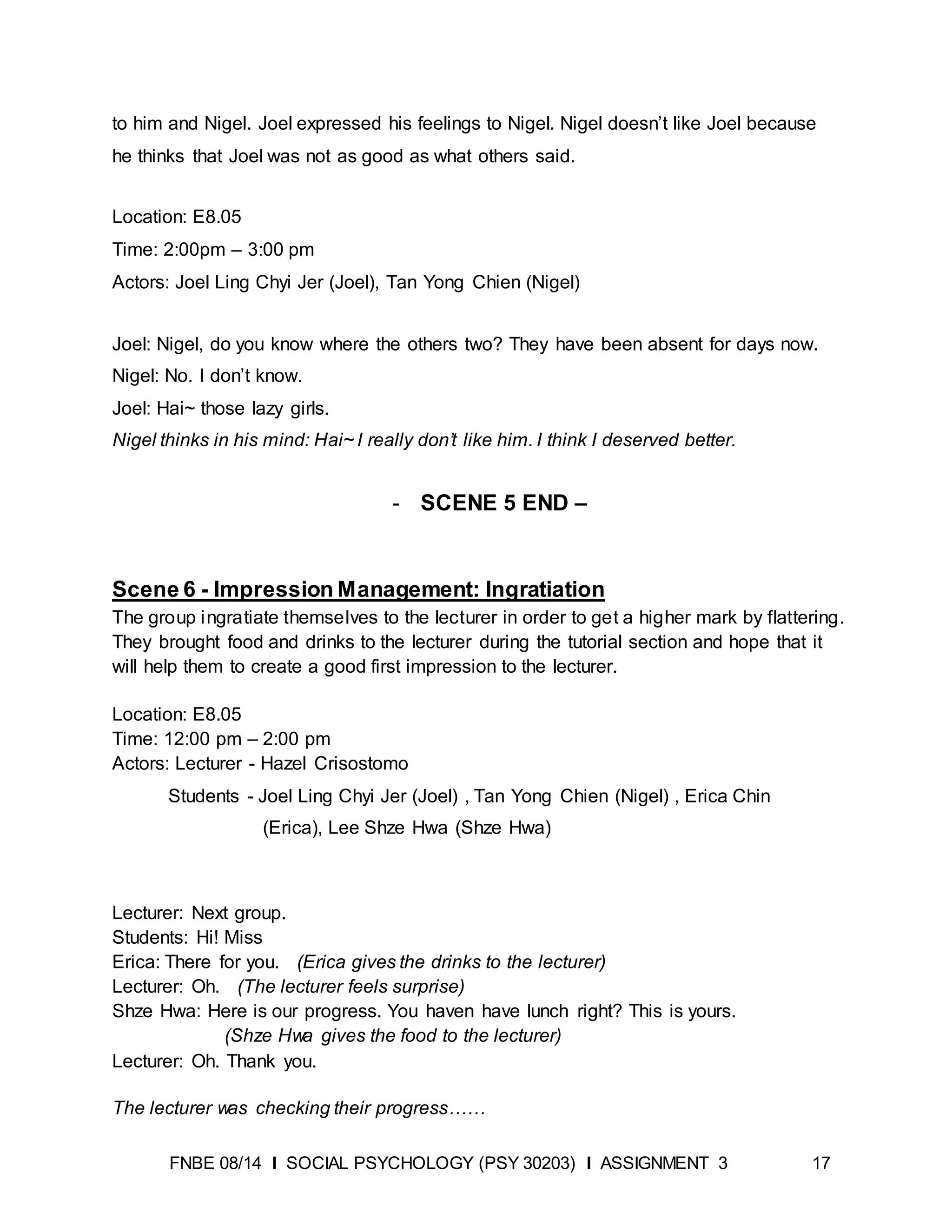 FNBE 08/14 I SOCIAL PSYCHOLOGY (PSY 30203) I ASSIGNMENT 3 17
to him and Nigel. Joel expressed his feelings to Nigel. Nigel doesn’t like Joel because
he thinks that Joel was not as good as what others said.
Location: E8.05
Time: 2:00pm – 3:00 pm
Actors: Joel Ling Chyi Jer (Joel), Tan Yong Chien (Nigel)
Joel: Nigel, do you know where the others two? They have been absent for days now.
Nigel: No. I don’t know.
Joel: Hai~ those lazy girls.
Nigel thinks in his mind: Hai~ I really don’t like him. I think I deserved better.
- SCENE 5 END –
Scene 6 - Impression Management: Ingratiation
The group ingratiate themselves to the lecturer in order to get a higher mark by flattering.
They brought food and drinks to the lecturer during the tutorial section and hope that it
will help them to create a good first impression to the lecturer.
Location: E8.05
Time: 12:00 pm – 2:00 pm
Actors: Lecturer - Hazel Crisostomo
Students - Joel Ling Chyi Jer (Joel) , Tan Yong Chien (Nigel) , Erica Chin
(Erica), Lee Shze Hwa (Shze Hwa)
Lecturer: Next group.
Students: Hi! Miss
Erica: There for you. (Erica gives the drinks to the lecturer)
Lecturer: Oh. (The lecturer feels surprise)
Shze Hwa: Here is our progress. You haven have lunch right? This is yours.
(Shze Hwa gives the food to the lecturer)
Lecturer: Oh. Thank you.
The lecturer was checking their progress……
 