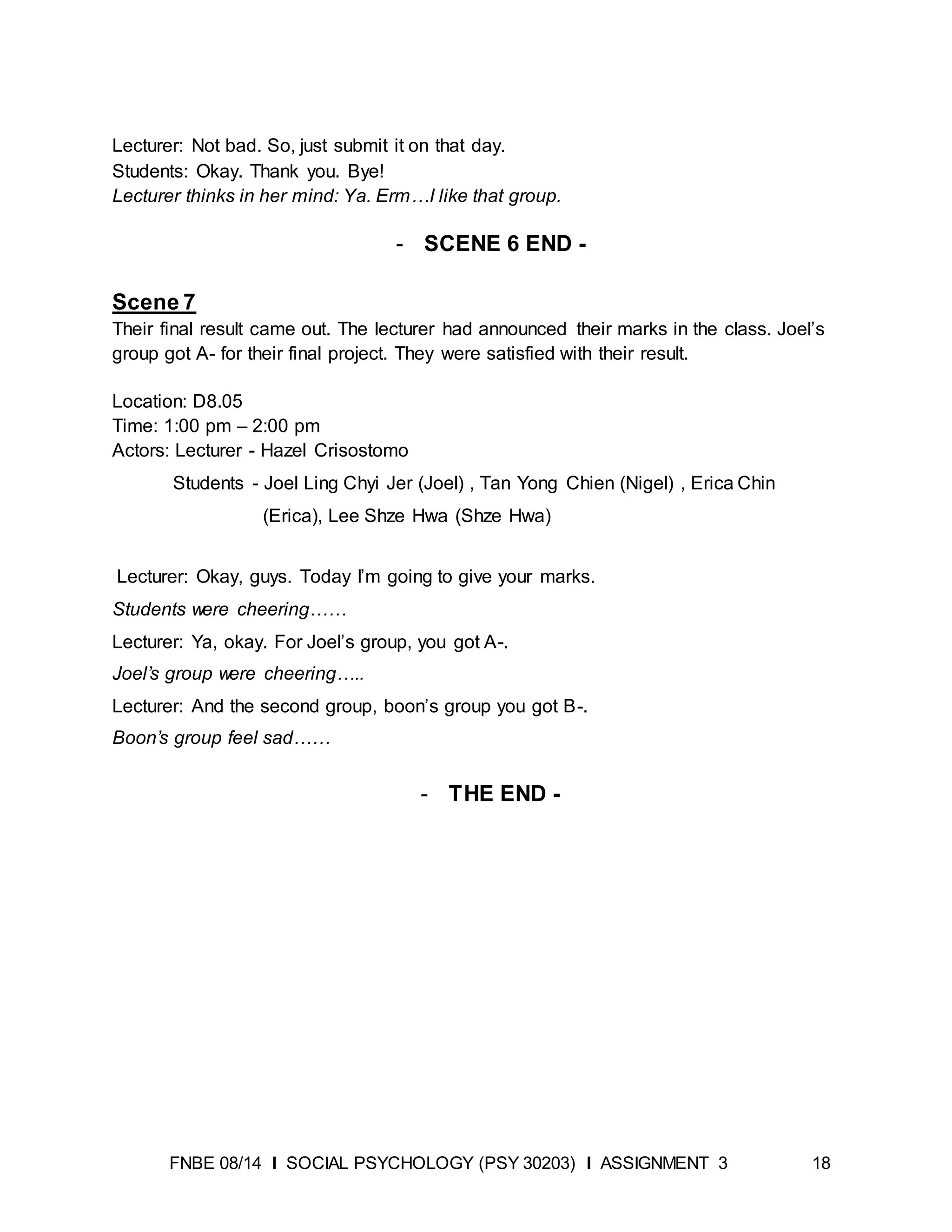 FNBE 08/14 I SOCIAL PSYCHOLOGY (PSY 30203) I ASSIGNMENT 3 18
Lecturer: Not bad. So, just submit it on that day.
Students: Okay. Thank you. Bye!
Lecturer thinks in her mind: Ya. Erm…I like that group.
- SCENE 6 END -
Scene 7
Their final result came out. The lecturer had announced their marks in the class. Joel’s
group got A- for their final project. They were satisfied with their result.
Location: D8.05
Time: 1:00 pm – 2:00 pm
Actors: Lecturer - Hazel Crisostomo
Students - Joel Ling Chyi Jer (Joel) , Tan Yong Chien (Nigel) , Erica Chin
(Erica), Lee Shze Hwa (Shze Hwa)
Lecturer: Okay, guys. Today I’m going to give your marks.
Students were cheering……
Lecturer: Ya, okay. For Joel’s group, you got A-.
Joel’s group were cheering…..
Lecturer: And the second group, boon’s group you got B-.
Boon’s group feel sad……
- THE END -
 