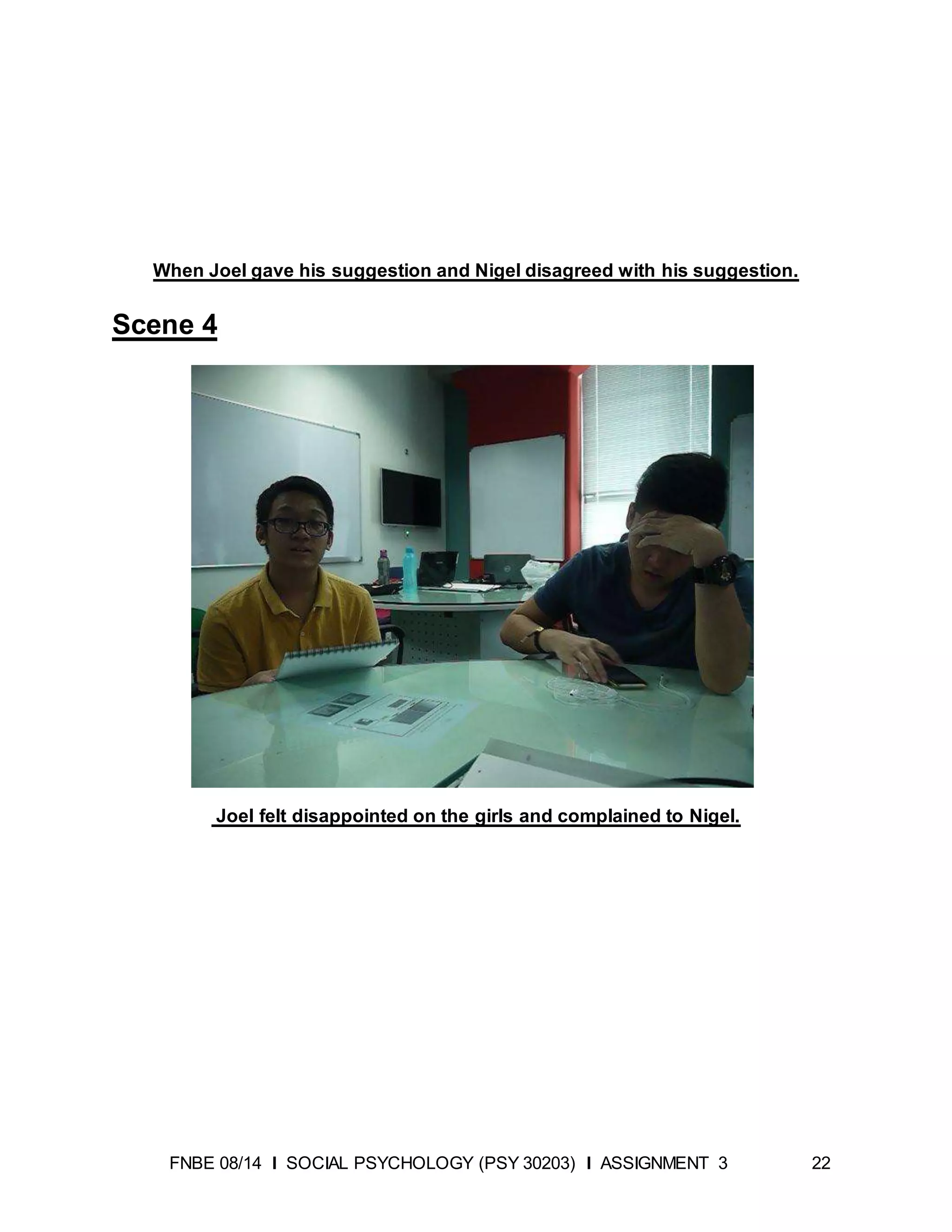 FNBE 08/14 I SOCIAL PSYCHOLOGY (PSY 30203) I ASSIGNMENT 3 22
When Joel gave his suggestion and Nigel disagreed with his suggestion.
Scene 4
Joel felt disappointed on the girls and complained to Nigel.
 