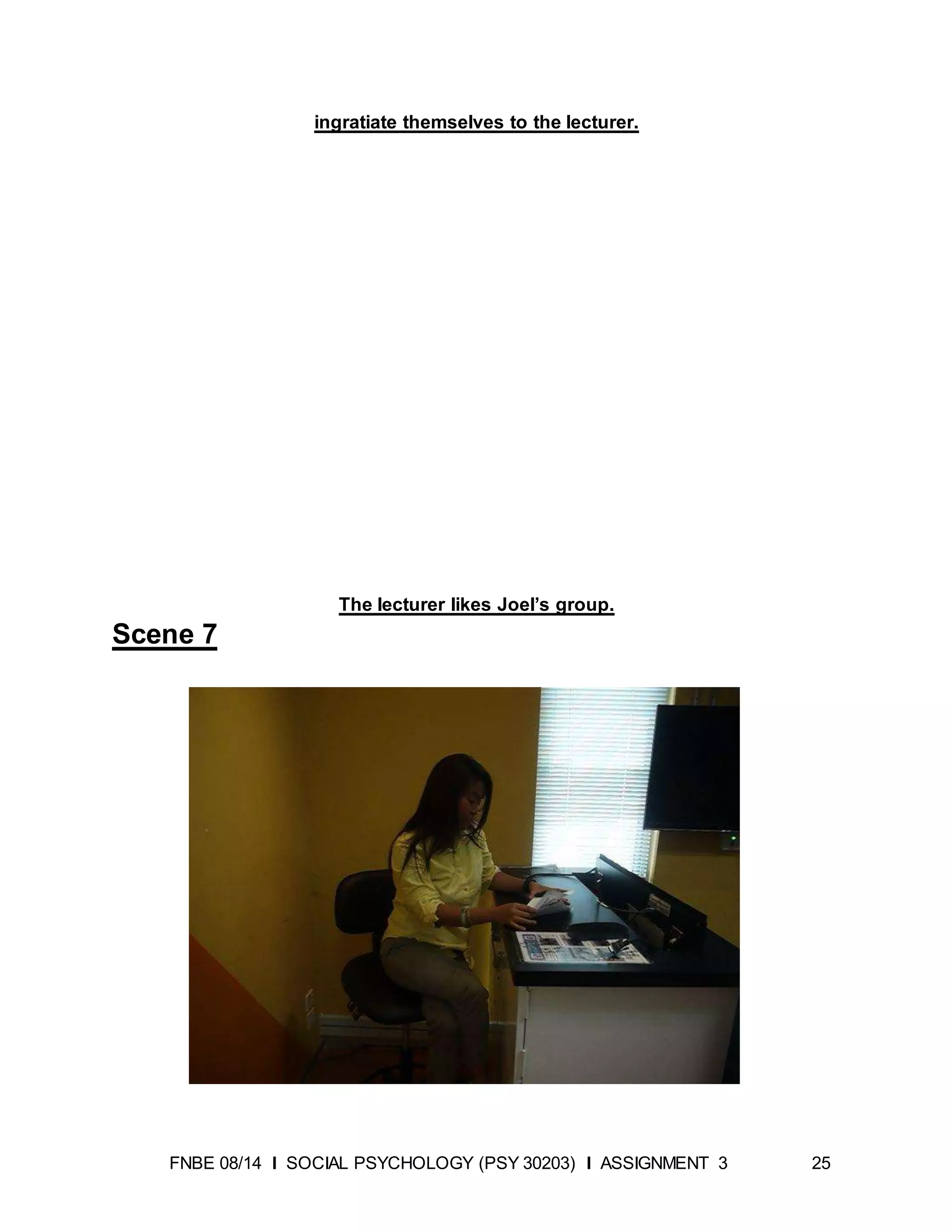 FNBE 08/14 I SOCIAL PSYCHOLOGY (PSY 30203) I ASSIGNMENT 3 25
ingratiate themselves to the lecturer.
The lecturer likes Joel’s group.
Scene 7
 
