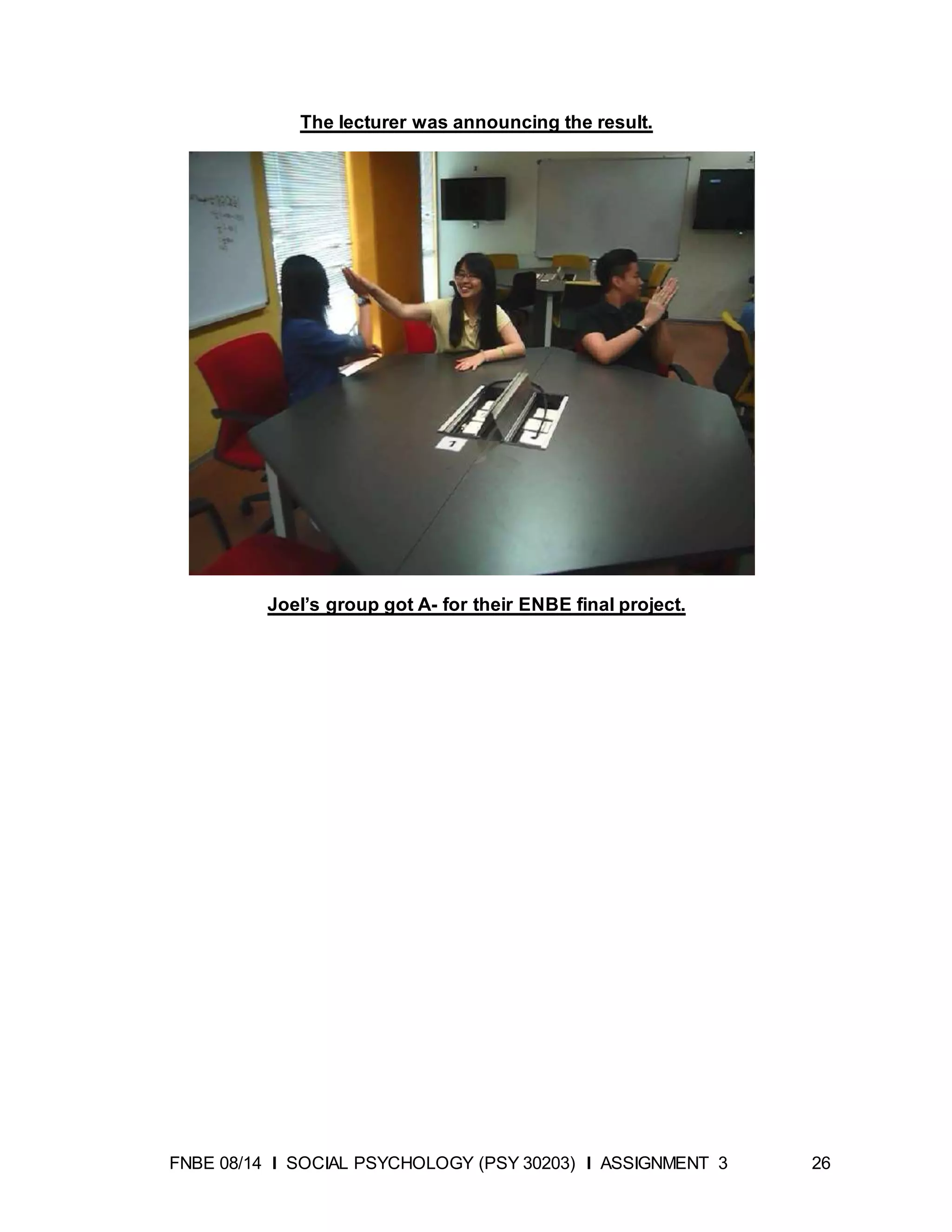 FNBE 08/14 I SOCIAL PSYCHOLOGY (PSY 30203) I ASSIGNMENT 3 26
The lecturer was announcing the result.
Joel’s group got A- for their ENBE final project.
 