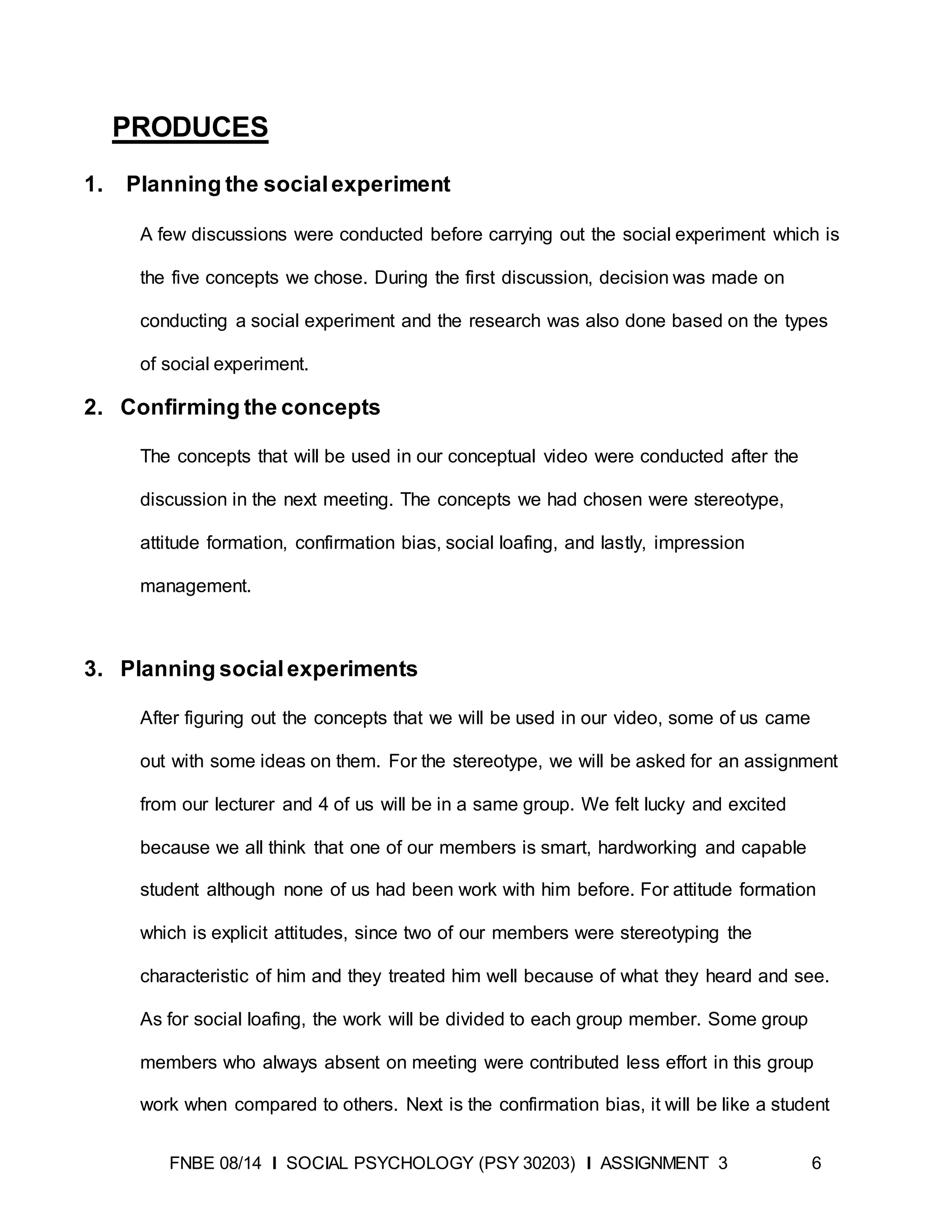FNBE 08/14 I SOCIAL PSYCHOLOGY (PSY 30203) I ASSIGNMENT 3 6
PRODUCES
1. Planning the socialexperiment
A few discussions were conducted before carrying out the social experiment which is
the five concepts we chose. During the first discussion, decision was made on
conducting a social experiment and the research was also done based on the types
of social experiment.
2. Confirming the concepts
The concepts that will be used in our conceptual video were conducted after the
discussion in the next meeting. The concepts we had chosen were stereotype,
attitude formation, confirmation bias, social loafing, and lastly, impression
management.
3. Planning socialexperiments
After figuring out the concepts that we will be used in our video, some of us came
out with some ideas on them. For the stereotype, we will be asked for an assignment
from our lecturer and 4 of us will be in a same group. We felt lucky and excited
because we all think that one of our members is smart, hardworking and capable
student although none of us had been work with him before. For attitude formation
which is explicit attitudes, since two of our members were stereotyping the
characteristic of him and they treated him well because of what they heard and see.
As for social loafing, the work will be divided to each group member. Some group
members who always absent on meeting were contributed less effort in this group
work when compared to others. Next is the confirmation bias, it will be like a student
 