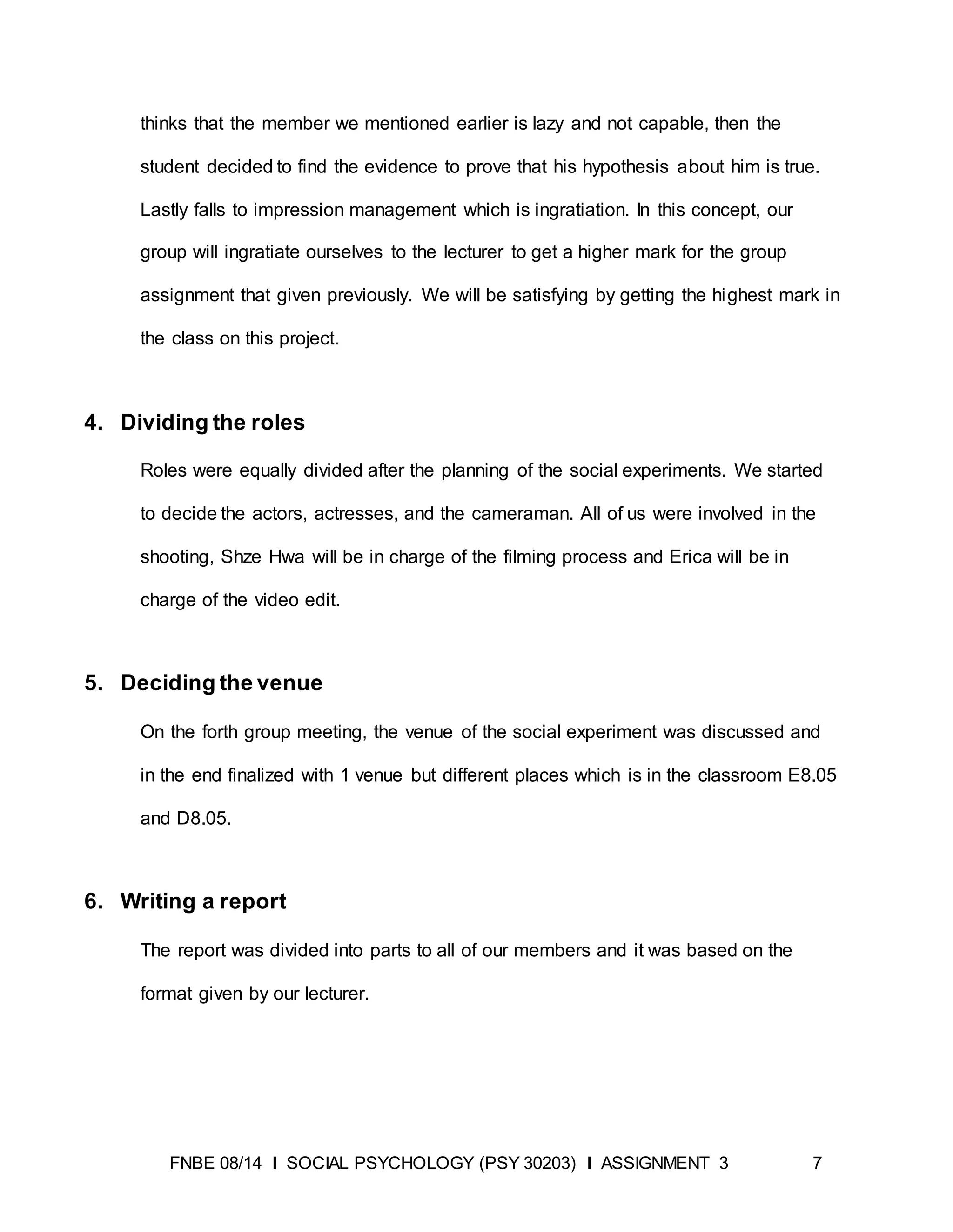 FNBE 08/14 I SOCIAL PSYCHOLOGY (PSY 30203) I ASSIGNMENT 3 7
thinks that the member we mentioned earlier is lazy and not capable, then the
student decided to find the evidence to prove that his hypothesis about him is true.
Lastly falls to impression management which is ingratiation. In this concept, our
group will ingratiate ourselves to the lecturer to get a higher mark for the group
assignment that given previously. We will be satisfying by getting the highest mark in
the class on this project.
4. Dividing the roles
Roles were equally divided after the planning of the social experiments. We started
to decide the actors, actresses, and the cameraman. All of us were involved in the
shooting, Shze Hwa will be in charge of the filming process and Erica will be in
charge of the video edit.
5. Deciding the venue
On the forth group meeting, the venue of the social experiment was discussed and
in the end finalized with 1 venue but different places which is in the classroom E8.05
and D8.05.
6. Writing a report
The report was divided into parts to all of our members and it was based on the
format given by our lecturer.
 