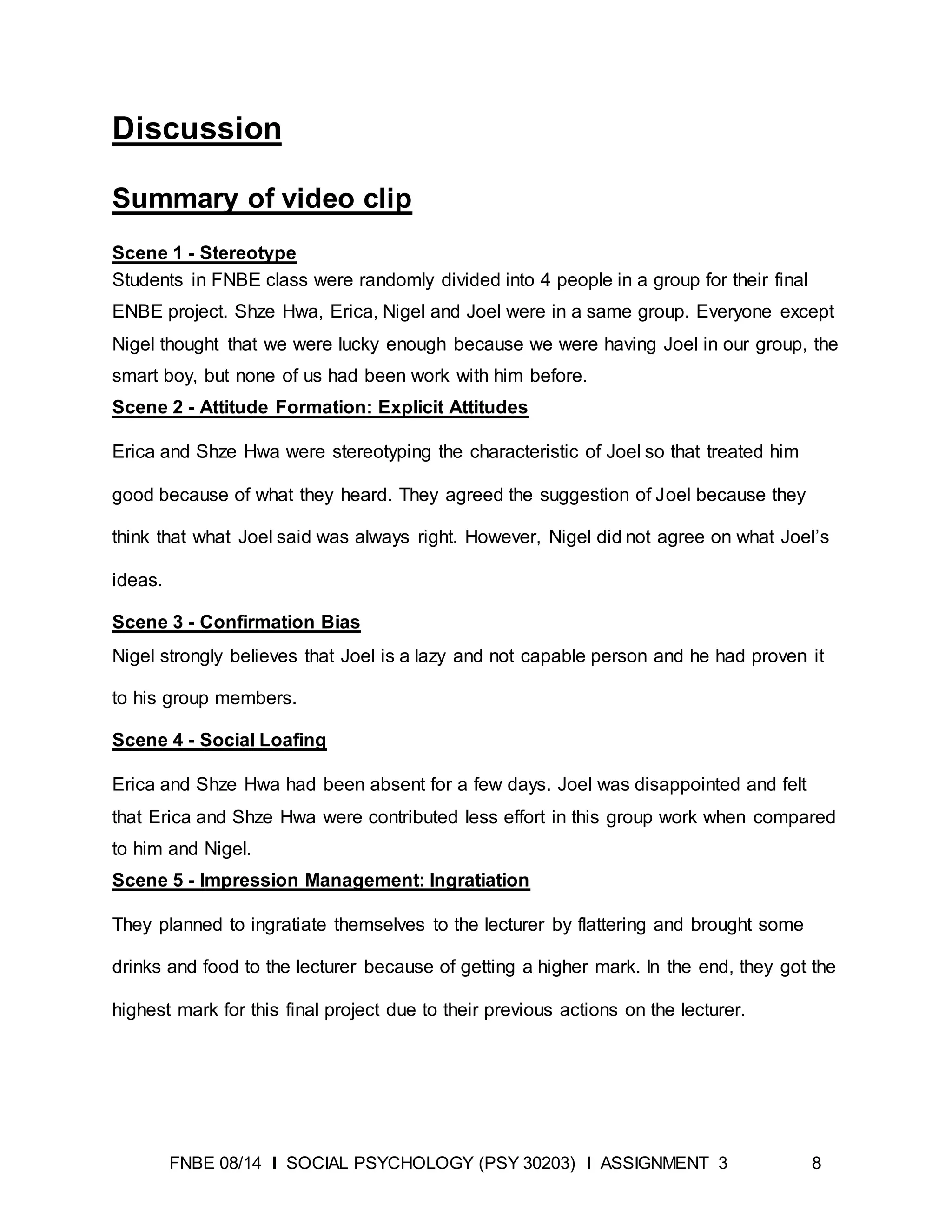 FNBE 08/14 I SOCIAL PSYCHOLOGY (PSY 30203) I ASSIGNMENT 3 8
Discussion
Summary of video clip
Scene 1 - Stereotype
Students in FNBE class were randomly divided into 4 people in a group for their final
ENBE project. Shze Hwa, Erica, Nigel and Joel were in a same group. Everyone except
Nigel thought that we were lucky enough because we were having Joel in our group, the
smart boy, but none of us had been work with him before.
Scene 2 - Attitude Formation: Explicit Attitudes
Erica and Shze Hwa were stereotyping the characteristic of Joel so that treated him
good because of what they heard. They agreed the suggestion of Joel because they
think that what Joel said was always right. However, Nigel did not agree on what Joel’s
ideas.
Scene 3 - Confirmation Bias
Nigel strongly believes that Joel is a lazy and not capable person and he had proven it
to his group members.
Scene 4 - Social Loafing
Erica and Shze Hwa had been absent for a few days. Joel was disappointed and felt
that Erica and Shze Hwa were contributed less effort in this group work when compared
to him and Nigel.
Scene 5 - Impression Management: Ingratiation
They planned to ingratiate themselves to the lecturer by flattering and brought some
drinks and food to the lecturer because of getting a higher mark. In the end, they got the
highest mark for this final project due to their previous actions on the lecturer.
 