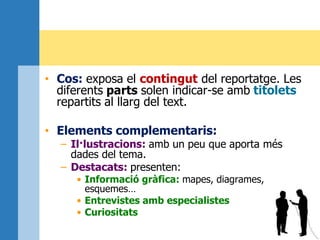 • Cos: exposa el contingut del reportatge. Les
diferents parts solen indicar-se amb titolets
repartits al llarg del text.
• Elements complementaris:
– Il·lustracions: amb un peu que aporta més
dades del tema.
– Destacats: presenten:
• Informació gràfica: mapes, diagrames,
esquemes…
• Entrevistes amb especialistes
• Curiositats
 