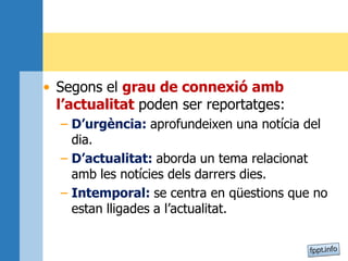 • Segons el grau de connexió amb
l’actualitat poden ser reportatges:
– D’urgència: aprofundeixen una notícia del
dia.
– D’actualitat: aborda un tema relacionat
amb les notícies dels darrers dies.
– Intemporal: se centra en qüestions que no
estan lligades a l’actualitat.
 