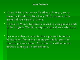 Mercè Rodoreda  L’any 1939 va haver-se d’exiliar a França, no va tornar a Catalunya fins l’any 1972, després de la mort del seu amant a Viena. L’obra de Mercè Rodoreda sovint és comparada amb la de Virginia Woolf, escriptora que Mercè admirava.  Les seves obre es caracteritzen per una temàtica bàsicament femenina i protagonitzada quasi bé sempre per una dona. Així com un estil narratiu poètic i carregat de simbolisme. 