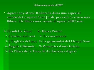 LLibres més venuts el 2007 Aquest any Mercè Rodoreda dóna una especial emotivitat a aquest Sant Jordi, per això es venen més llibres. Els llibres més venuts d’aquest 2007 són: 1-El codi Da Vinci  6- Harry Potter 2-L’ombra del vent  7- La conspiració 3-L'Església del mar  8-La germandat del Llençol Sant  4-Àngels i dimonis  9-Memòries d’una Geisha 5-Els Pilars de la Terra 10-La fortalesa digital 