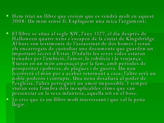 Hem triat un llibre que creiem que es vendrà molt en aquest 2008: Un món sense fi. Expliquem una mica l’argument: El llibre se situa al segle XlV, l’any 1327, el dia després de Halloween quatre nens s’escapen de la ciutat de Kingsbridge. Al bosc són testimonis de l’assassinat de dos homes i seran els encarregats de custodiar uns documents que guarden un important secret d’Estat. D'adults les seves vides estaran trenades per l'ambició, l'amor, la cobdícia i la venjança. Viuran en un món amenaçat per la fam, amb períodes de prosperitat i pobresa, de plagues i de guerra. Un nen recorrerà el món per a acabar retornant a casa; l'altre serà un noble poderós i corrupte. Una nena desafiarà al poder de l'església; l'altra perseguirà un amor impossible. I sempre viuran sota l'ombra dels inexplicables crims que van presenciar en la seva infantesa, aquella nit en el bosc. Jo crec que és un llibre molt interessant i que val la pena llegir.  