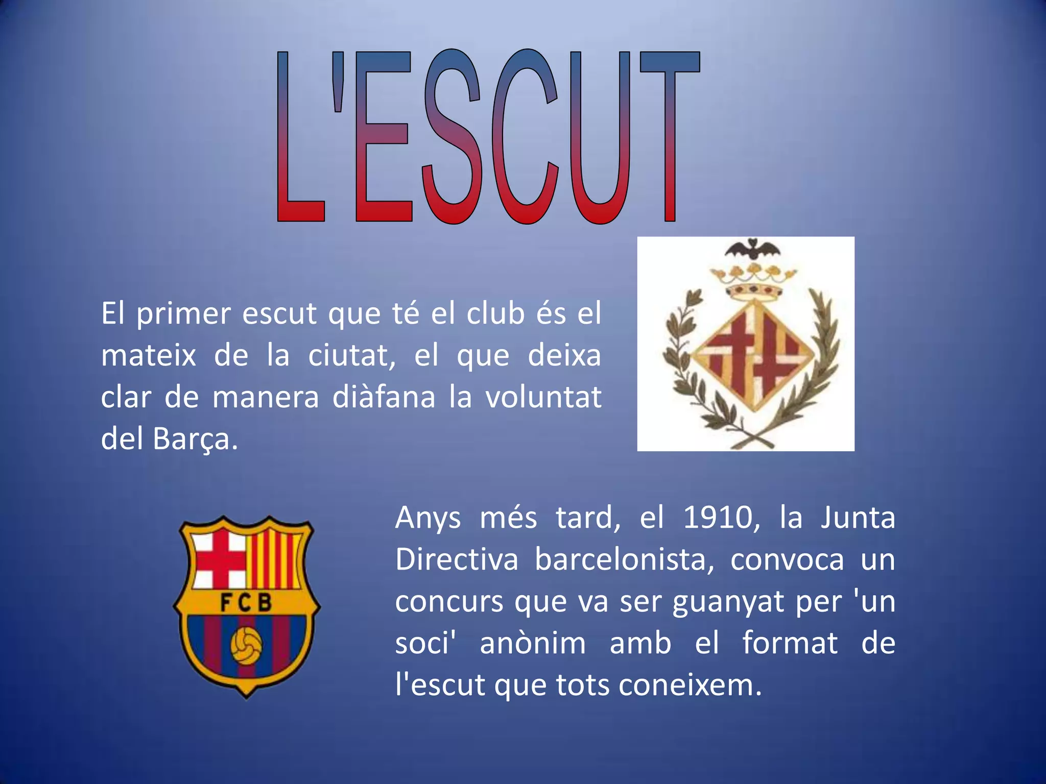 L'ESCUTEl primer escut que té el club és el mateix de la ciutat, el que deixa clar de manera diàfana la voluntat del Barça.Anys més tard, el 1910, la Junta Directiva barcelonista, convoca un concurs que va ser guanyat per 'un soci' anònim amb el format de l'escut que tots coneixem.