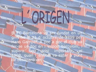 L´ORIGENEl FC Barcelona va ser fundat en un gimnàs al 22 d´octubre de 1899 per Hans Gamper. A poc a poc el club va fer-se un lloc en l´esportbarceloní, i supera una crisiimportant, el 1908, quanl´entitat va estar a punt de desaparèixer.