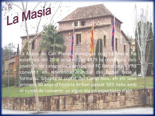 LaMasiaLa Masia de Can Planes, coneguda com La Masia, ha estat des del 20 d´octubre del 1979 la residència dels joves de les categories inferiors del FC Barcelona, i s'ha convertit en referència mundial del futbol base i formatiu. Situada al costat del Camp Nou, en els seus primers 30 anys d'història hi han passat 503 nens amb el somni de convertir-se algun dia en esportistes d’elit.