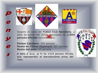Segons el cens del Futbol Club Barcelona, a data de gener del 2009, disposava de 1.054penyes oficials barcelonistes:Països Catalans: 592 penyesResta de l’Estat Espanyol: 567 penyesResta del món: 65 penyes PenyesA data d´avui, jahi ha 1419 penyesoficials que representen el barcelonismearreu del món. 