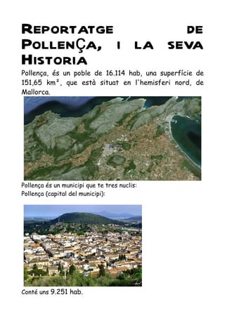 Reportatge       de
Pollença, i la seva
Historia
Pollença, és un poble de 16.114 hab, una superfície de
151,65 km², que està situat en l'hemisferi nord, de
Mallorca.




Pollença és un municipi que te tres nuclis:
Pollença (capital del municipi):




Conté uns 9.251 hab.
 