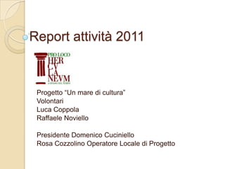 Report attività 2011



 Progetto “Un mare di cultura”
 Volontari
 Luca Coppola
 Raffaele Noviello

 Presidente Domenico Cuciniello
 Rosa Cozzolino Operatore Locale di Progetto
 