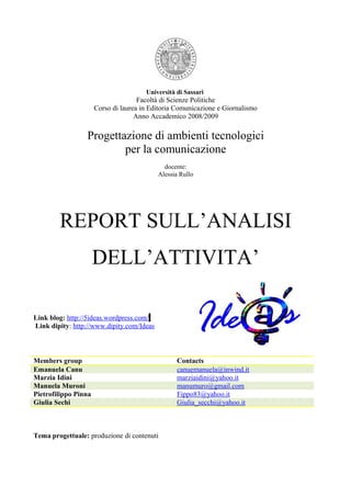 Università di Sassari
                                     Facoltà di Scienze Politiche
                      Corso di laurea in Editoria Comunicazione e Giornalismo
                                    Anno Accademico 2008/2009

                 Progettazione di ambienti tecnologici
                         per la comunicazione
                                             docente:
                                           Alessia Rullo




        REPORT SULL’ANALISI
                      DELL’ATTIVITA’

Link blog: http://5ideas.wordpress.com/
Link dipity: http://www.dipity.com/Ideas



Members group                                     Contacts
Emanuela Canu                                     canuemanuela@inwind.it
Marzia Idini                                      marziaidini@yahoo.it
Manuela Muroni                                    manumuro@gmail.com
Pietrofilippo Pinna                               Fippo83@yahoo.it
Giulia Sechi                                      Giulia_secchi@yahoo.it



Tema progettuale: produzione di contenuti
 