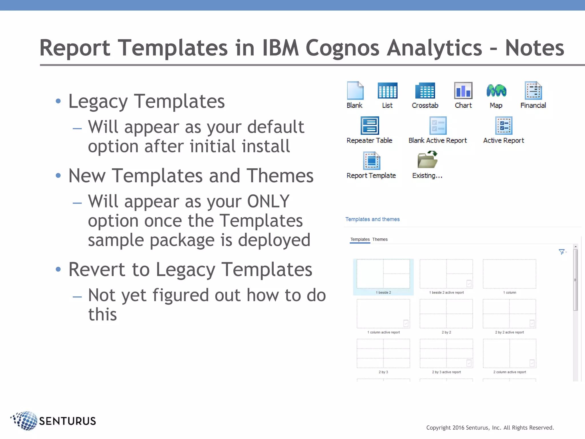 Report Templates in IBM Cognos Analytics – Notes
Copyright 2016 Senturus, Inc. All Rights Reserved.
• Legacy Templates
– Will appear as your default
option after initial install
• New Templates and Themes
– Will appear as your ONLY
option once the Templates
sample package is deployed
• Revert to Legacy Templates
– Not yet figured out how to do
this
 