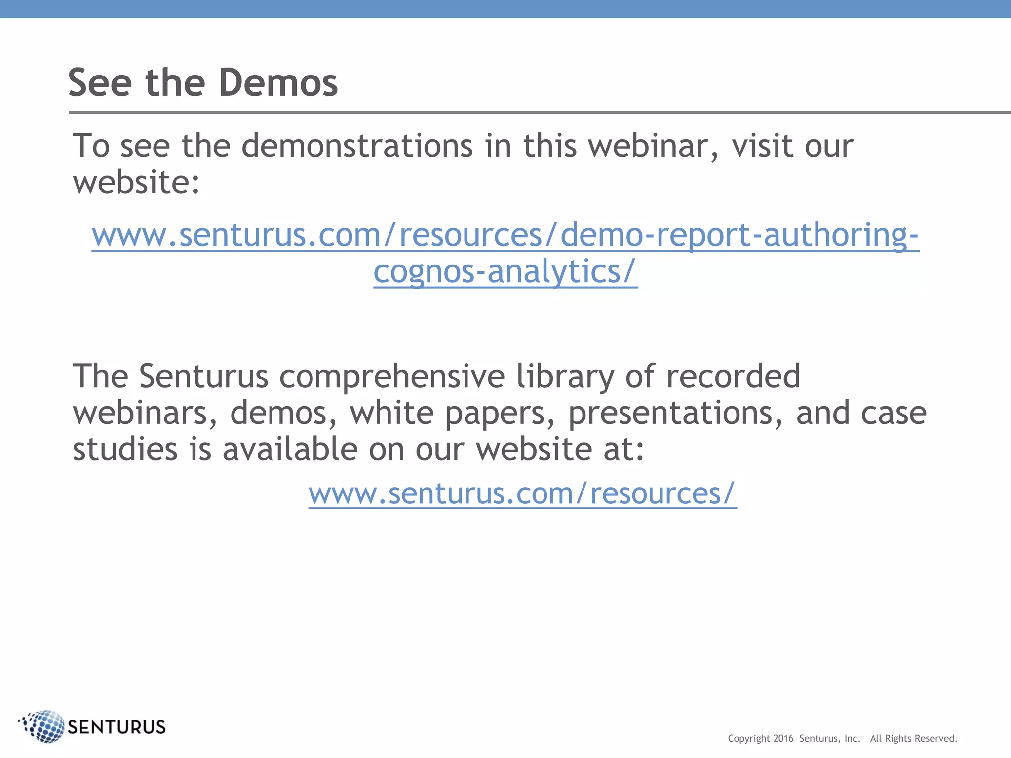 To see the demonstrations in this webinar, visit our
website:
www.senturus.com/resources/demo-report-authoring-
cognos-analytics/
The Senturus comprehensive library of recorded
webinars, demos, white papers, presentations, and case
studies is available on our website at:
www.senturus.com/resources/
See the Demos
Copyright 2016 Senturus, Inc. All Rights Reserved.
 