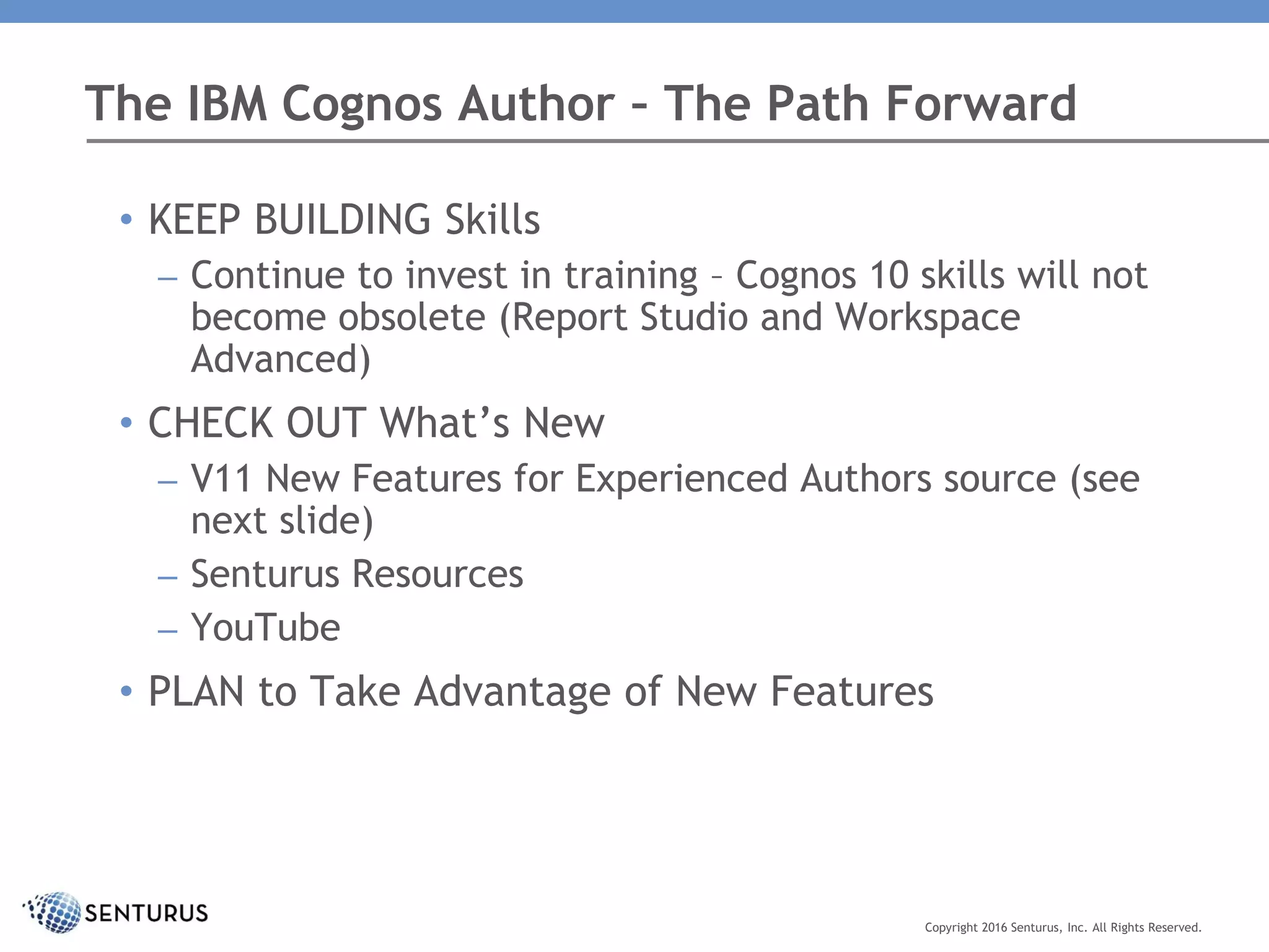 The IBM Cognos Author – The Path Forward
Copyright 2016 Senturus, Inc. All Rights Reserved.
• KEEP BUILDING Skills
– Continue to invest in training – Cognos 10 skills will not
become obsolete (Report Studio and Workspace
Advanced)
• CHECK OUT What’s New
– V11 New Features for Experienced Authors source (see
next slide)
– Senturus Resources
– YouTube
• PLAN to Take Advantage of New Features
 