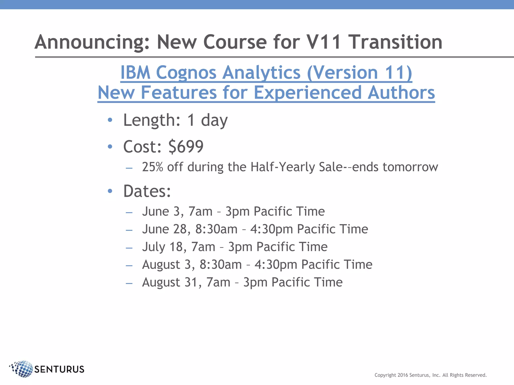 Announcing: New Course for V11 Transition
Copyright 2016 Senturus, Inc. All Rights Reserved.
IBM Cognos Analytics (Version 11)
New Features for Experienced Authors
• Length: 1 day
• Cost: $699
– 25% off during the Half-Yearly Sale-–ends tomorrow
• Dates:
– June 3, 7am – 3pm Pacific Time
– June 28, 8:30am – 4:30pm Pacific Time
– July 18, 7am – 3pm Pacific Time
– August 3, 8:30am – 4:30pm Pacific Time
– August 31, 7am – 3pm Pacific Time
 