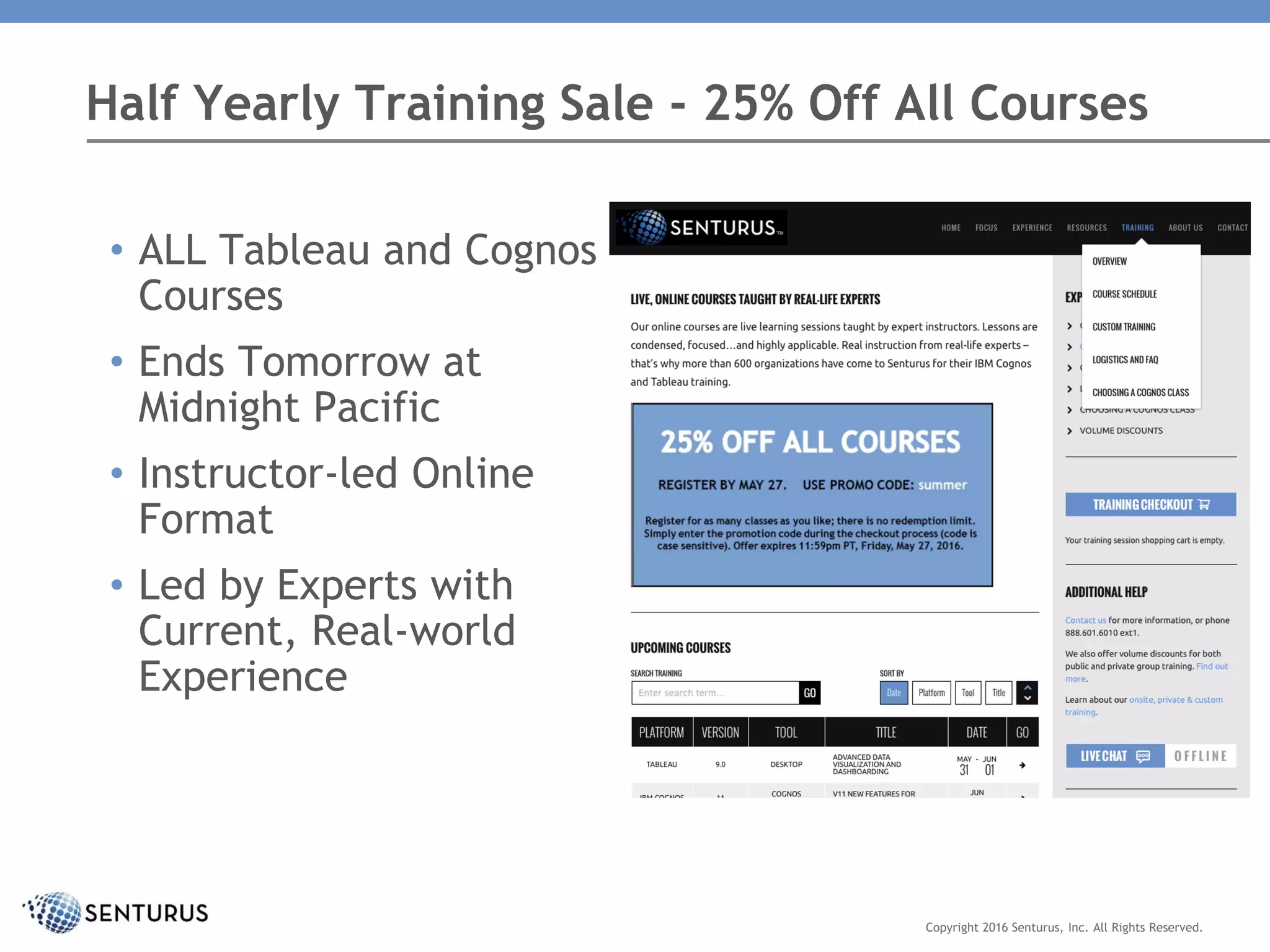 Half Yearly Training Sale - 25% Off All Courses
• ALL Tableau and Cognos
Courses
• Ends Tomorrow at
Midnight Pacific
• Instructor-led Online
Format
• Led by Experts with
Current, Real-world
Experience
Copyright 2016 Senturus, Inc. All Rights Reserved.
 