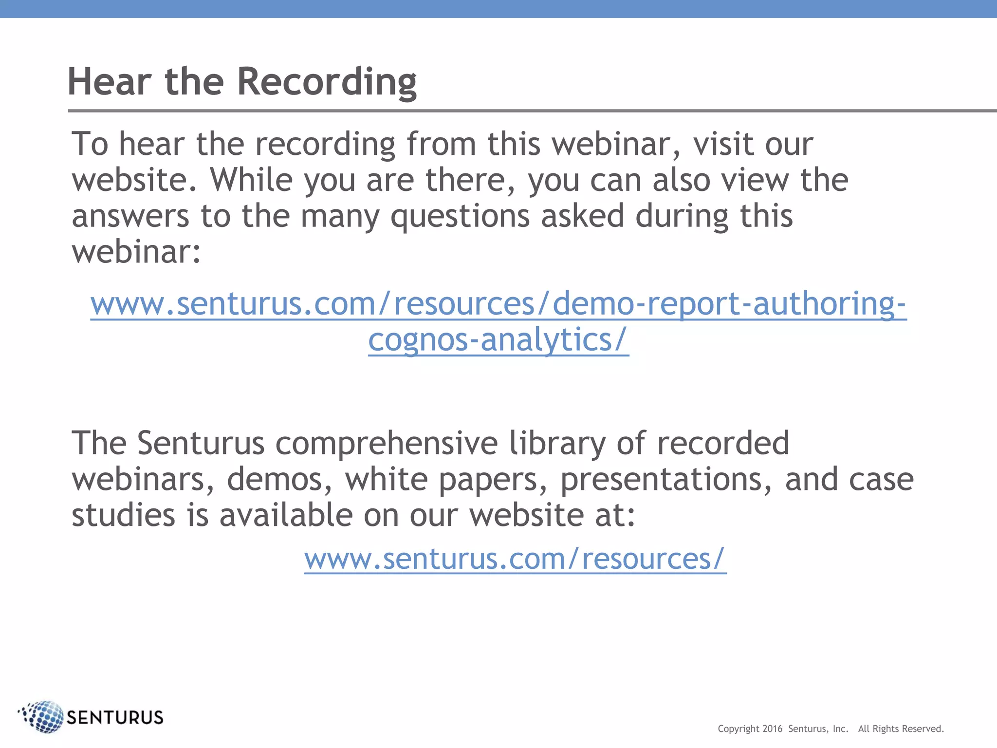 To hear the recording from this webinar, visit our
website. While you are there, you can also view the
answers to the many questions asked during this
webinar:
www.senturus.com/resources/demo-report-authoring-
cognos-analytics/
The Senturus comprehensive library of recorded
webinars, demos, white papers, presentations, and case
studies is available on our website at:
www.senturus.com/resources/
Hear the Recording
Copyright 2016 Senturus, Inc. All Rights Reserved.
 