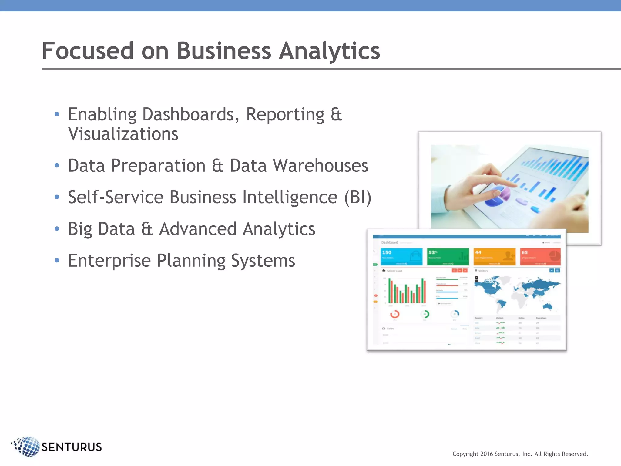 • Enabling Dashboards, Reporting &
Visualizations
• Data Preparation & Data Warehouses
• Self-Service Business Intelligence (BI)
• Big Data & Advanced Analytics
• Enterprise Planning Systems
Focused on Business Analytics
Copyright 2016 Senturus, Inc. All Rights Reserved.
 