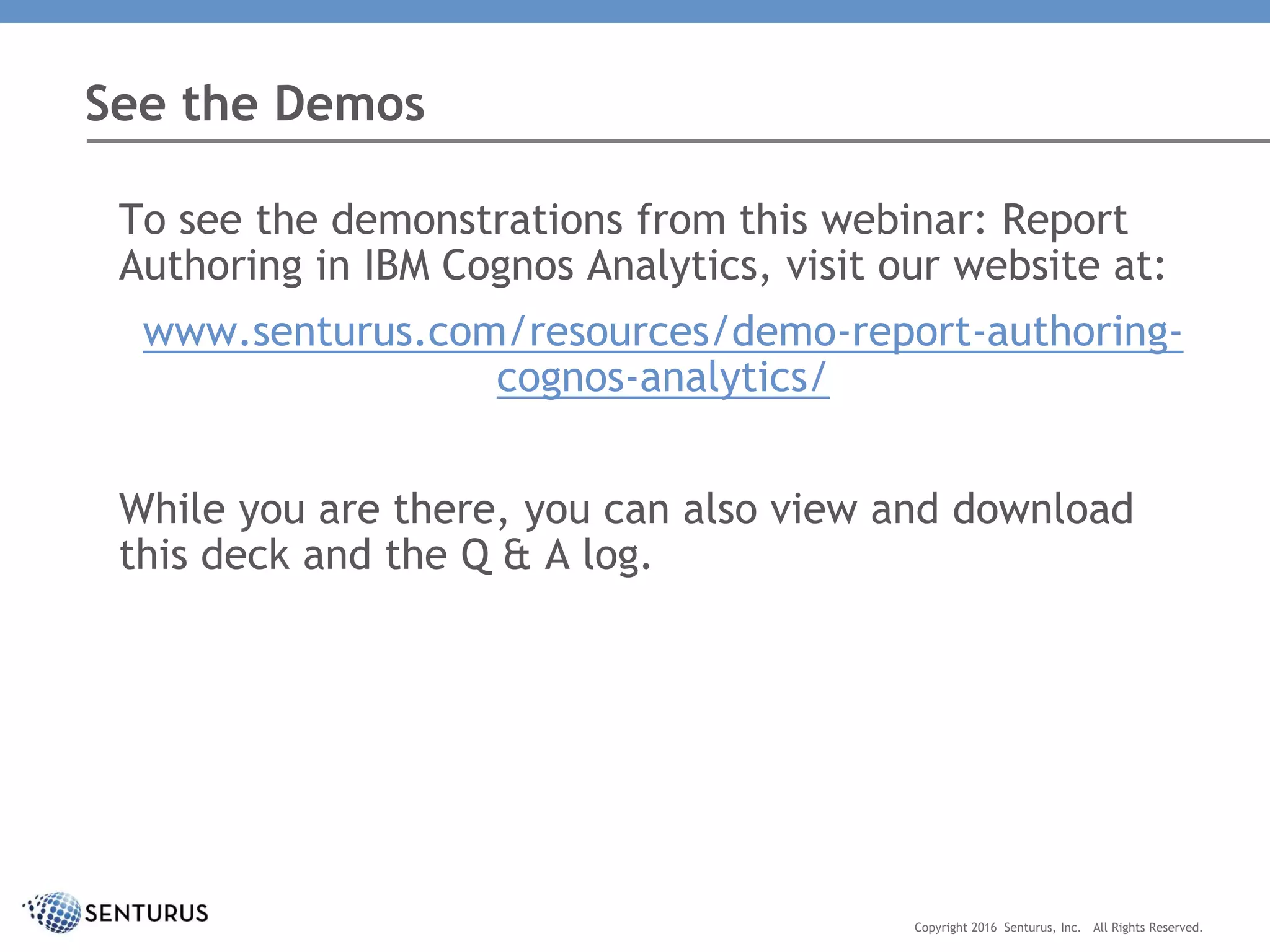 To see the demonstrations from this webinar: Report
Authoring in IBM Cognos Analytics, visit our website at:
www.senturus.com/resources/demo-report-authoring-
cognos-analytics/
While you are there, you can also view and download
this deck and the Q & A log.
See the Demos
Copyright 2016 Senturus, Inc. All Rights Reserved.
 