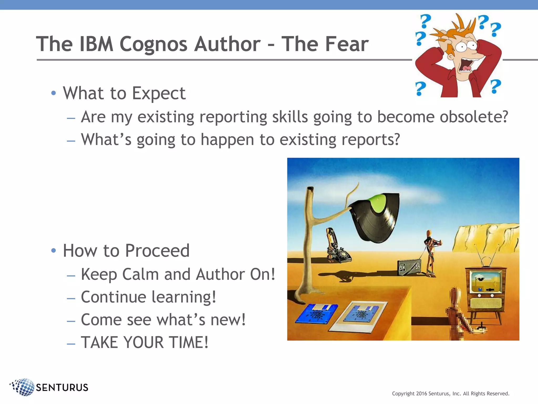 The IBM Cognos Author – The Fear
Copyright 2016 Senturus, Inc. All Rights Reserved.
• What to Expect
– Are my existing reporting skills going to become obsolete?
– What’s going to happen to existing reports?
• How to Proceed
– Keep Calm and Author On!
– Continue learning!
– Come see what’s new!
– TAKE YOUR TIME!
 