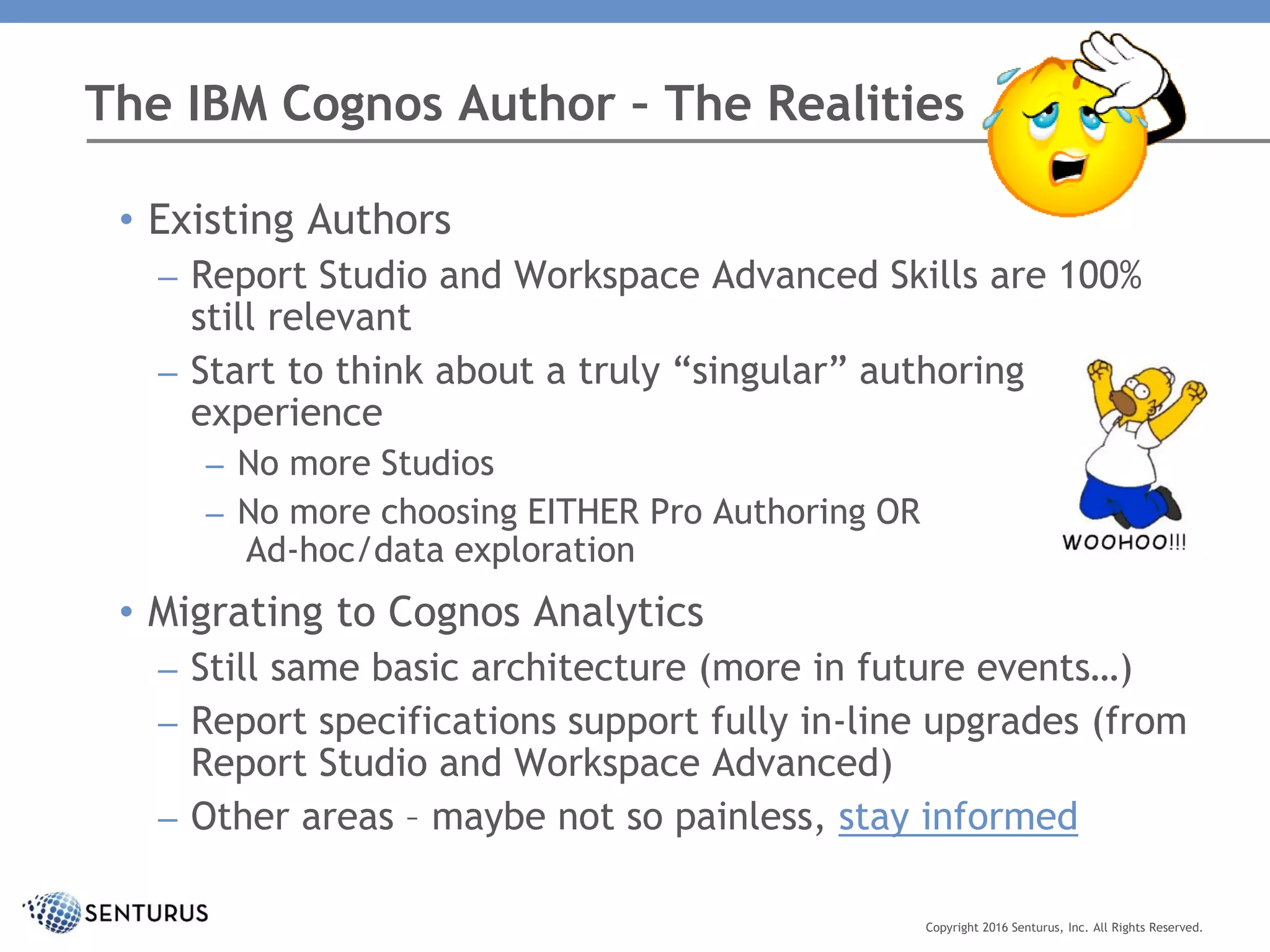The IBM Cognos Author – The Realities
Copyright 2016 Senturus, Inc. All Rights Reserved.
• Existing Authors
– Report Studio and Workspace Advanced Skills are 100%
still relevant
– Start to think about a truly “singular” authoring
experience
– No more Studios
– No more choosing EITHER Pro Authoring OR
Ad-hoc/data exploration
• Migrating to Cognos Analytics
– Still same basic architecture (more in future events…)
– Report specifications support fully in-line upgrades (from
Report Studio and Workspace Advanced)
– Other areas – maybe not so painless, stay informed
 